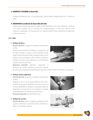 485
AIEPI - Libro Clínico
3 - Evaluar y clasificar el niño de dos meses a cinco años
1
1 	
OBSERVE Y EXAMINE el desarrollo
	
	 Verifique la edad del niño. Si fue prematuro, utilice la edad corregida hasta los 12 meses de
edad.
1
1 	
OBSERVAR la condición de desarrollo del niño.
	 Siga las pautas propuestas para la vigilancia del desarrollo en los niños. Observe y verifique
si el menor cumple con el conjunto de comportamientos o hitos que servirán para
clasificar su desarrollo. En el grupo de 0 a 2 meses de edad vamos a observar los siguientes
comportamientos:
0 A 1 MES
l 	 Reflejo de Moro
	 Posición del niño: acostado en decúbito dorsal (boca
arriba)
	 Existen varias maneras de verificar su respuesta; una
de ellas consiste en colocar al niño decúbito dorsal
sobre el brazo del observador y después dejar caer la
cabeza varios centímetros. Otra manera es sostener
al bebé de ambas manos, elevarlo unos centímetros
y dejarlo caer bruscamente.
	 Respuesta esperada: extensión, abducción y
elevación de ambos miembros superiores, seguida
de retorno a la habitual actitud flexora en aducción y llanto. Debe ser simétrica y completa.
l 	 Reflejo cócleo-palpebral
	 Posición del niño: acostado en decúbito dorsal (boca
arriba).
	 Aplauda a 30 cm. de la oreja DERECHA del niño y
verifique la respuesta. Repita de la misma manera en
la oreja IZQUIERDA y verifique su respuesta. Debe ser
obtenido en un máximo de 2 ó 3 intentos, en vista de
la posibilidad de la habituación del estímulo.
	 Respuesta esperada: pestañeo de los ojos.
l 	 Reflejo de succión
	 Posición del niño: pida a la madre que coloque al niño
al pecho y observe. Si mamó hace poco, estimule sus
labios con el dedo y observe.
 