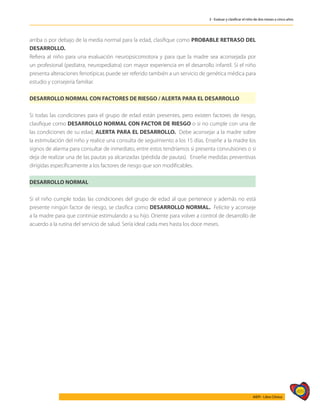 489
AIEPI - Libro Clínico
3 - Evaluar y clasificar el niño de dos meses a cinco años
arriba o por debajo de la media normal para la edad, clasifique como PROBABLE RETRASO DEL
DESARROLLO.
Refiera al niño para una evaluación neuropsicomotora y para que la madre sea aconsejada por
un profesional (pediatra, neuropediatra) con mayor experiencia en el desarrollo infantil. Si el niño
presenta alteraciones fenotípicas puede ser referido también a un servicio de genética médica para
estudio y consejería familiar.
DESARROLLO NORMAL CON FACTORES DE RIESGO / ALERTA PARA EL DESARROLLO
Si todas las condiciones para el grupo de edad están presentes, pero existen factores de riesgo,
clasifique como DESARROLLO NORMAL CON FACTOR DE RIESGO o si no cumple con una de
las condiciones de su edad, ALERTA PARA EL DESARROLLO. Debe aconsejar a la madre sobre
la estimulación del niño y realice una consulta de seguimiento a los 15 días. Enseñe a la madre los
signos de alarma para consultar de inmediato, entre estos tendríamos si presenta convulsiones o si
deja de realizar una de las pautas ya alcanzadas (pérdida de pautas). Enseñe medidas preventivas
dirigidas específicamente a los factores de riesgo que son modificables.
DESARROLLO NORMAL
Si el niño cumple todas las condiciones del grupo de edad al que pertenece y además no está
presente ningún factor de riesgo, se clasifica como DESARROLLO NORMAL. Felicite y aconseje
a la madre para que continúe estimulando a su hijo. Oriente para volver a control de desarrollo de
acuerdo a la rutina del servicio de salud. Sería ideal cada mes hasta los doce meses.
 