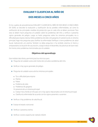 49
AIEPI - Libro Clínico
2 - Evaluar y clasificar al lactante menor de dos meses de edad
EVALUAR Y CLASIFICAR AL NIÑO DE
DOS MESES A CINCO AÑOS
En los cuadros de procedimientos EVALUAR Y CLASIFICAR AL NIÑO DE DOS MESES A CINCO AÑOS
DE EDAD, se describe la evaluación y clasificación de las posibles enfermedades, así como la
verificación de las principales medidas de protección que en cada niño se deben promover. Para
esto se deben hacer preguntas al cuidador sobre los problemas del niño y verificar si presenta
signos generales de peligro. Luego se harán preguntas sobre los síntomas principales: tos o
dificultad para respirar, diarrea, fiebre, problemas de oído o de garganta. En presencia de un síntoma
principal, haga más preguntas para clasificar la enfermedad. Verifique si tiene problemas de salud
bucal, malnutrición y/o anemia. También se debe preguntar si ha recibido vitamina A, hierro y
antiparasitario, la situación de vacunación, y luego evaluar el desarrollo y las prácticas de buen trato.
Así mismo, otros problemas mencionados por el cuidador.
Objetivos del aprendizaje
Este módulo describirá y permitirá practicar técnicas para:
l	Preguntar al cuidador acerca del motivo de consulta o problemas del niño.
l	Verificar si hay signos generales de peligro.
l	Preguntar al cuidador acerca de los síntomas principales:
	
	 l Tos o dificultad para respirar
	 l Diarrea
	 l Fiebre
	 l Problema de oído
	 l Problemas de garganta
	 En presencia de un síntoma principal:
	 l Evaluar más a fondo al niño para ver si hay signos relacionados con el síntoma principal.
	 l Clasificar la enfermedad de acuerdo con los signos presentes o ausentes.
l Verificar si hay problemas de salud bucal.
l Evaluar el estado nutricional.
l Verificar si presenta anemia.
l Verificar si existe sospecha de maltrato infantil.
 