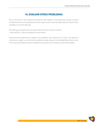 493
AIEPI - Libro Clínico
3 - Evaluar y clasificar el niño de dos meses a cinco años
10. EVALUAR OTROS PROBLEMAS
No se menciona en este capítulo la evaluación del maltrato e inmunizaciones, porque se tratan
simultáneamente con la evaluación del niño mayor de dos meses de edad. Realice el examen físico
completo con el niño desnudo.
Recuerde que el esquema de vacunación del menor de 2 meses consta de:
1 dosis de BCG y 1 dosis de hepatitis B al nacimiento.
Posteriormente pregunte por cualquier otro problema que pueda tener el niño y los padres lo
mencionen y, según su conocimiento, decida el manejo a seguir o la necesidad de remisión, como
en los casos de problemas óseos congénitos (pie equino varo, etcétera) y otras enfermedades.
 