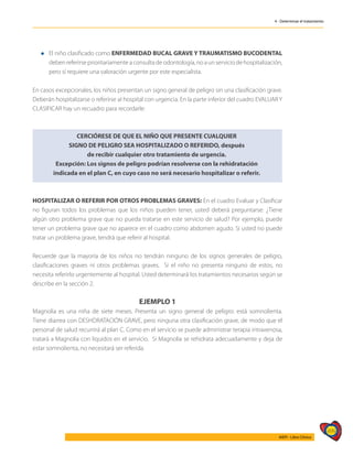 499
AIEPI - Libro Clínico
4 - Determinar el tratamiento
l	El niño clasificado como ENFERMEDAD BUCAL GRAVE Y TRAUMATISMO BUCODENTAL
debenreferirseprioritariamenteaconsultadeodontología,noaunserviciodehospitalización,
pero sí requiere una valoración urgente por este especialista.
En casos excepcionales, los niños presentan un signo general de peligro sin una clasificación grave.
Deberán hospitalizarse o referirse al hospital con urgencia. En la parte inferior del cuadro EVALUAR Y
CLASIFICAR hay un recuadro para recordarle:
HOSPITALIZAR O REFERIR POR OTROS PROBLEMAS GRAVES: En el cuadro Evaluar y Clasificar
no figuran todos los problemas que los niños pueden tener, usted deberá preguntarse: ¿Tiene
algún otro problema grave que no pueda tratarse en este servicio de salud? Por ejemplo, puede
tener un problema grave que no aparece en el cuadro como abdomen agudo. Si usted no puede
tratar un problema grave, tendrá que referir al hospital.
Recuerde que la mayoría de los niños no tendrán ninguno de los signos generales de peligro,
clasificaciones graves ni otros problemas graves. Si el niño no presenta ninguno de estos, no
necesita referirlo urgentemente al hospital. Usted determinará los tratamientos necesarios según se
describe en la sección 2.
EJEMPLO 1
Magnolia es una niña de siete meses. Presenta un signo general de peligro: está somnolienta.
Tiene diarrea con DESHDRATACIÓN GRAVE, pero ninguna otra clasificación grave, de modo que el
personal de salud recurrirá al plan C. Como en el servicio se puede administrar terapia intravenosa,
tratará a Magnolia con líquidos en el servicio. Si Magnolia se rehidrata adecuadamente y deja de
estar somnolienta, no necesitará ser referida.
CERCIÓRESE DE QUE EL NIÑO QUE PRESENTE CUALQUIER
SIGNO DE PELIGRO SEA HOSPITALIZADO O REFERIDO, después
de recibir cualquier otro tratamiento de urgencia.
Excepción: Los signos de peligro podrían resolverse con la rehidratación
indicada en el plan C, en cuyo caso no será necesario hospitalizar o referir.
 