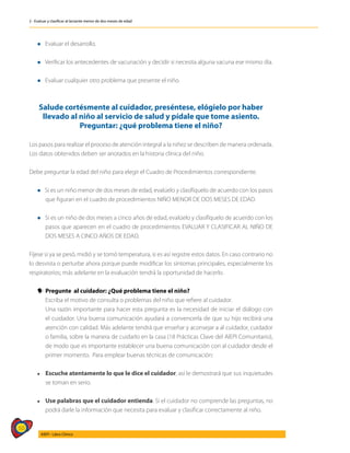50
AIEPI - Libro Clínico
2 - Evaluar y clasificar al lactante menor de dos meses de edad
l Evaluar el desarrollo.
l Verificar los antecedentes de vacunación y decidir si necesita alguna vacuna ese mismo día.
l Evaluar cualquier otro problema que presente el niño.
Salude cortésmente al cuidador, preséntese, elógielo por haber
llevado al niño al servicio de salud y pídale que tome asiento.
Preguntar: ¿qué problema tiene el niño?
Los pasos para realizar el proceso de atención integral a la niñez se describen de manera ordenada.
Los datos obtenidos deben ser anotados en la historia clínica del niño.
Debe preguntar la edad del niño para elegir el Cuadro de Procedimientos correspondiente.
l Si es un niño menor de dos meses de edad, evalúelo y clasifíquelo de acuerdo con los pasos
que figuran en el cuadro de procedimientos NIÑO MENOR DE DOS MESES DE EDAD.
l Si es un niño de dos meses a cinco años de edad, evalúelo y clasifíquelo de acuerdo con los
pasos que aparecen en el cuadro de procedimientos EVALUAR Y CLASIFICAR AL NIÑO DE
DOS MESES A CINCO AÑOS DE EDAD.
Fíjese si ya se pesó, midió y se tomó temperatura, si es así registre estos datos. En caso contrario no
lo desvista o perturbe ahora porque puede modificar los síntomas principales, especialmente los
respiratorios; más adelante en la evaluación tendrá la oportunidad de hacerlo.
y
y Pregunte al cuidador: ¿Qué problema tiene el niño?
	 Escriba el motivo de consulta o problemas del niño que refiere al cuidador.
	 Una razón importante para hacer esta pregunta es la necesidad de iniciar el diálogo con
el cuidador. Una buena comunicación ayudará a convencerla de que su hijo recibirá una
atención con calidad. Más adelante tendrá que enseñar y aconsejar a al cuidador, cuidador
o familia, sobre la manera de cuidarlo en la casa (18 Prácticas Clave del AIEPI Comunitario),
de modo que es importante establecer una buena comunicación con al cuidador desde el
primer momento. Para emplear buenas técnicas de comunicación:
l	 Escuche atentamente lo que le dice el cuidador, así le demostrará que sus inquietudes
se toman en serio.
l 	
Use palabras que el cuidador entienda. Si el cuidador no comprende las preguntas, no
podrá darle la información que necesita para evaluar y clasificar correctamente al niño.
 