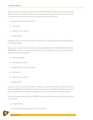 506
AIEPI - Libro Clínico
4 - Determinar el tratamiento
Esta es una de las secciones más importantes ¨CUÁNDO VOLVER¨. Explique a todas las madres que
deben regresar de inmediato si aparece uno de los siguientes signos de alarma, no importa la hora
ni el tiempo trascurrido entre la consulta y la aparición del signo de alarma.
l	 No puede beber ni tomar el pecho
l	 Vomita todo
l	 Empeora o no se ve bien
l	 Aparece fiebre
Excepción: si el niño ya tenía fiebre, usted no debe decirle a la madre que regrese inmediatamente
si el niño tiene fiebre.
Explique a las madres de los niños clasificados como NEUMONÍA,TOS O RESFRIADO, BRONQUIOLITIS,
SIBILANCIAS o CRUP que deben estar pendientes de los siguientes signos, pues estos pueden
indicar que el niño ha empeorado:
l	 Respiración rápida
l	 Dificultad para respirar
l	 No puede beber ni tomar el pecho
l	 Vomita todo
l	 Empeora o no se ve bien
l	 Aparece fiebre
Excepción: si el niño ya tiene respiración rápida, no necesita enseñarle a la madre este signo.
Explique detalladamente todos los otros signos. Si las madres no entienden la importancia de estos
signos, probablemente no regresen cuando empeore y, por tanto, el niño corre riesgo de morir.
Enseñe a las madres de los niños con DIARREA que regresen de inmediato al servicio de salud si el
niño presenta:
l	 Sangre en heces
l	 Heces líquidas y abundantes más de 10 en 24 horas
 
