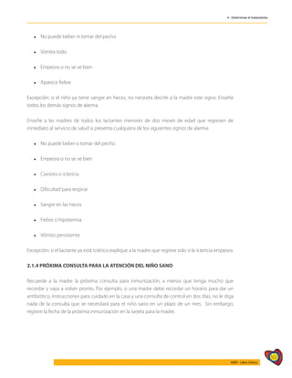 507
AIEPI - Libro Clínico
4 - Determinar el tratamiento
l	 No puede beber ni tomar del pecho
l	 Vomita todo
l	 Empeora o no se ve bien
l	 Aparece fiebre
Excepción: si el niño ya tiene sangre en heces, no necesita decirle a la madre este signo. Enseñe
todos los demás signos de alarma.
Enseñe a las madres de todos los lactantes menores de dos meses de edad que regresen de
inmediato al servicio de salud si presenta cualquiera de los siguientes signos de alarma:
l	 No puede beber o tomar del pecho
l	 Empeora o no se ve bien
l	 Cianosis o ictericia
l	 Dificultad para respirar
l	 Sangre en las heces
l	 Fiebre o hipotermia
l	 Vómito persistente
Excepción: si el lactante ya está ictérico explique a la madre que regrese solo si la ictericia empeora.
2.1.4 PRÓXIMA CONSULTA PARA LA ATENCIÓN DEL NIÑO SANO
Recuerde a la madre la próxima consulta para inmunización, a menos que tenga mucho que
recordar y vaya a volver pronto. Por ejemplo, si una madre debe recordar un horario para dar un
antibiótico, instrucciones para cuidado en la casa y una consulta de control en dos días, no le diga
nada de la consulta que se necesitará para el niño sano en un plazo de un mes. Sin embargo,
registre la fecha de la próxima inmunización en la tarjeta para la madre.
 