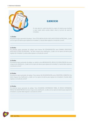 508
AIEPI - Libro Clínico
4 - Determinar el tratamiento
	
EJERCICIO
En este ejercicio usted describirá los signos de alarma que enseñará
a cada madre sobre cuándo deben volver al servicio de salud de
inmediato.
1. El niño:
No presenta signos generales de peligro. Tiene OTITIS MEDIA AGUDA, ADECUADO ESTADO NUTRICIONAL, ¿Cuáles
son los signos de alarma para regresar de inmediato? ¿Cuándo debe regresar a consulta de control?
2. El niño:
No presenta signos generales de peligro; tiene diarrea SIN DESHIDRATACIÓN, tiene DIARREA PERSISTENTE,
ADECUADO ESTADO NUTRICIONAL. No tiene ninguna otra clasificación. ¿Cuáles son los signos de alarma para
regresar de inmediato? ¿Cuándo debe regresar a consulta de control?
3. El niño:
No presenta signos generales de peligro, se clasifica como BRONQUIOLITIS, RIESGO DE DESNUTRICIÓN. No tiene
ninguna otra clasificación. ¿Cuáles son los signos de alarma para regresar de inmediato? ¿Cuándo debe regresar a
consulta de control?
4. El niño:
No presenta signos generales de peligro. Tiene diarrea SIN DESHIDRATACIÓN, tiene DISENTERÍA, SOBREPESO. No
tiene ninguna otra clasificación. ¿Cuáles son los signos de alarma para regresar de inmediato? ¿Cuándo debe
regresar a consulta de control?
5. El niño:
No presenta signos generales de peligro. Tiene NEUMONÍA, ENFERMEDAD FEBRIL DE RIESGO INTERMEDIO,
RIESGO DE DESNUTRICIÓN. No tiene ninguna otra clasificación. ¿Cuáles son los signos de alarma para regresar de
inmediato? ¿Cuándo debe regresar a consulta de control?
 