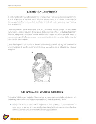 512
AIEPI - Libro Clínico
4 - Determinar el tratamiento
3.3 F: FRÍO = EVITAR HIPOTERMIA
El recién nacido no tiene un adecuado control de temperatura y esta puede descender rápidamente
si no se abriga y no se mantiene en un ambiente térmico cálido. La hipotermia puede producir
daño cerebral e incluso la muerte. Sería ideal haber remitido a la madre gestante antes del parto y
no al recién nacido.
La temperatura ideal del lactante menor es de 37°C para referir, esto se consigue con incubadora
humana (piel a piel) o incubadora de transporte. Debe referirse al niño en contacto piel a piel con
su madre, si es posible, utilizando el sistema canguro. La ropa del recién nacido debe estar tibia, con
cobertores si es posible. También puede mantenerse el ambiente térmico utilizando lámparas de
calor radiante o incubadoras.
Debe tenerse precaución cuando se decide utilizar métodos caseros no seguros para calentar
un recién nacido. Se pueden presentar accidentes y quemaduras por la utilización de métodos
inseguros.
3.4 I: INFORMACIÓN A PADRES Y CUIDADORES
Es fundamental informar a los padres. Recuerde que se encuentran preocupados, su hijo tiene un
problema grave. Escuche todos los temores que tengan y trate de resolver sus dudas.
l	Explique a la madre la necesidad de hospitalizar o referir y obtenga su consentimiento. Si
usted sospecha que ella no quiere llevarlo u hospitalizarlo, identifique sus razones. Ayude a
calmar sus temores y resuelva otras dificultades que pueda tener.
 