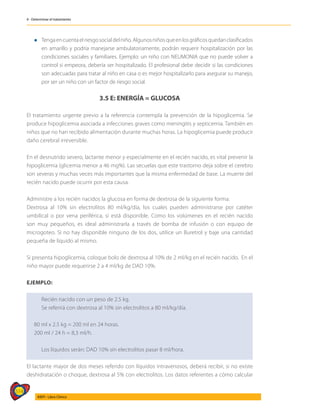514
AIEPI - Libro Clínico
4 - Determinar el tratamiento
l	Tengaencuentaelriesgosocialdelniño.Algunosniñosqueenlosgráficosquedanclasificados
en amarillo y podría manejarse ambulatoriamente, podrán requerir hospitalización por las
condiciones sociales y familiares. Ejemplo: un niño con NEUMONIA que no puede volver a
control si empeora, debería ser hospitalizado. El profesional debe decidir si las condiciones
son adecuadas para tratar al niño en casa o es mejor hospitalizarlo para asegurar su manejo,
por ser un niño con un factor de riesgo social.
3.5 E: ENERGÍA = GLUCOSA
El tratamiento urgente previo a la referencia contempla la prevención de la hipoglicemia. Se
produce hipoglicemia asociada a infecciones graves como meningitis y septicemia. También en
niños que no han recibido alimentación durante muchas horas. La hipoglicemia puede producir
daño cerebral irreversible.
En el desnutrido severo, lactante menor y especialmente en el recién nacido, es vital prevenir la
hipoglicemia (glicemia menor a 46 mg%). Las secuelas que este trastorno deja sobre el cerebro
son severas y muchas veces más importantes que la misma enfermedad de base. La muerte del
recién nacido puede ocurrir por esta causa.
Administre a los recién nacidos la glucosa en forma de dextrosa de la siguiente forma:
Dextrosa al 10% sin electrolitos 80 ml/kg/día, los cuales pueden administrarse por catéter
umbilical o por vena periférica, si está disponible. Como los volúmenes en el recién nacido
son muy pequeños, es ideal administrarla a través de bomba de infusión o con equipo de
microgoteo. Si no hay disponible ninguno de los dos, utilice un Buretrol y baje una cantidad
pequeña de líquido al mismo.
Si presenta hipoglicemia, coloque bolo de dextrosa al 10% de 2 ml/kg en el recién nacido. En el
niño mayor puede requerirse 2 a 4 ml/kg de DAD 10%.
EJEMPLO:
Recién nacido con un peso de 2.5 kg.
Se referirá con dextrosa al 10% sin electrolitos a 80 ml/kg/día.
80 ml x 2.5 kg = 200 ml en 24 horas.
200 ml / 24 h = 8,3 ml/h.
Los líquidos serán: DAD 10% sin electrolitos pasar 8 ml/hora.
El lactante mayor de dos meses referido con líquidos intravenosos, deberá recibir, si no existe
deshidratación o choque, dextrosa al 5% con electrolitos. Los datos referentes a cómo calcular
 