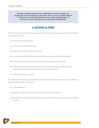 518
AIEPI - Libro Clínico
4 - Determinar el tratamiento
Siempre se debe recordar que el paciente se trata en equipo, un
equipo que inicia el manejo en el primer nivel o en la consulta externa
y continúa en el nivel de referencia con el niño hospitalizado. El
manejo se inicia ambulatorio y se continúa hospitalizado.
4. REFERIR AL NIÑO
Escriba un resumen de referencia para que la madre o el personal que acompaña el niño presenten
en el hospital. Escriba:
l El nombre y la edad del niño.
l La fecha y la hora de la referencia.
l La descripción de los problemas del niño.
l La razón para haberlo referido al hospital (síntomas y signos de clasificación grave).
l El tratamiento que usted le ha administrado, hora y dosis del medicamento.
l Cualquier otra información que el hospital necesite para la atención del niño, como
	 tratamiento inicial de la enfermedad o vacunas que se necesitan.
l Su nombre y el de su servicio.
Recomiende a la madre que vuelva al servicio de salud durante la semana siguiente a la salida de su
hijo del hospital. Esto le servirá para:
l Contrarreferencia.
l Ayudar a completar el tratamiento ordenado a la salida del hospital.
l Recomendar a la madre medidas preventivas y otros tratamientos que no se realizaron por la
remisión.
 