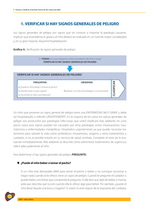 52
AIEPI - Libro Clínico
2 - Evaluar y clasificar al lactante menor de dos meses de edad
1. VERIFICAR SI HAY SIGNOS GENERALES DE PELIGRO
Los signos generales de peligro son signos que sin conocer o importar la patología causante,
implican que el problema es grave y el niño deberá ser evaluado en un nivel de mayor complejidad
y, en su gran mayoría, requerirá hospitalización.
Gráfica 4. Verificación de signos generales de peligro.
En TODOS los casos preguntar sobre el problema del niño y luego
VERIFICAR SI HAY SIGNOS GENERALES DE PELIGRO
VERIFICAR SI HAY SIGNOS GENERALES DE PELIGRO
CLASIFICAR
PREGUNTAR: OBSERVAR:
 ¿Puede el niño beber o tomar el pecho?
Verificar si el niño está letárgico o inconsciente
 ¿Vomita todo lo que ingiere?
 ¿Ha tenido el niño convulsiones?
Un niño que presente un signo general de peligro tiene una ENFERMEDAD MUY GRAVE y debe
ser hospitalizado o referido URGENTEMENTE. En la mayoría de los casos los signos generales de
peligro son producidos por patologías infecciosas que usted clasificará más adelante; en unos
pocos casos esos signos pueden ser causados por otras patologías como intoxicaciones, trau-
matismos o enfermedades metabólicas. Hospitalice urgentemente ya que puede necesitar tra-
tamiento para salvarle la vida como antibióticos intravenosos, oxígeno u otros tratamientos y
cuidados, si no es posible tratarlo en su servicio de salud, remítalo. Complete el resto de la eva-
luación inmediatamente. Más adelante se describe cómo administrar tratamientos de urgencia y
referir adecuadamente al niño.
Para determinar si hay signos generales de peligro, PREGUNTE:
y
y ¿Puede el niño beber o tomar el pecho?
	 Si un niño está demasiado débil para tomar el pecho o beber y no consigue succionar o
tragar nada cuando se le ofrece, tiene un signo de peligro. Cuando le pregunte el cuidador si
puede beber, cerciórese que comprenda la pregunta. Si ella dice que dejó de beber o mamar,
pida que describa qué ocurre cuando ella le ofrece algo para beber. Por ejemplo, ¿puede el
niño llevar líquido a la boca y tragarlo? Si usted no está seguro de la respuesta del cuidador,
 