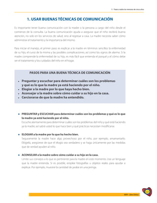 523
AIEPI - Libro Clínico
5 - Tratar a todos los menores de cinco años
1. USAR BUENAS TÉCNICAS DE COMUNICACIÓN
Es importante tener buena comunicación con la madre o la persona a cargo del niño desde el
comienzo de la consulta. La buena comunicación ayuda a asegurar que el niño recibirá buena
atención, no solo en los servicios de salud, sino al regresar a casa. La madre necesita saber cómo
administrar el tratamiento y la importancia del mismo.
Para iniciar el manejo, el primer paso es explicar a la madre en términos sencillos la enfermedad
de su hijo, el curso de la misma y las posibles complicaciones; así como los signos de alarma. Si la
madre comprende la enfermedad de su hijo, es más fácil que entienda el porqué y el cómo debe
ser el tratamiento y los cuidados del niño en el hogar.
PASOS PARA UNA BUENA TÉCNICA DE COMUNICACIÓN
l	 Preguntar y escuchar para determinar cuáles son los problemas
	 y qué es lo que la madre ya está haciendo por el niño.
l	 Elogiar a la madre por lo que haya hecho bien.
l	 Aconsejar a la madre sobre cómo cuidar a su hijo en la casa.
l	 Cerciorarse de que la madre ha entendido.
l	 PREGUNTAR y ESCUCHAR para determinar cuáles son los problemas y qué es lo que
la madre ya está haciendo por el niño.
	 Escuche atentamente para determinar cuáles son los problemas del niño y qué está haciendo
ya la madre; así sabrá usted lo que hace bien y qué prácticas necesitan modificarse.
l	 ELOGIAR a la madre por lo que ha hecho bien.
	 Seguramente la madre hace algo provechoso por el niño, por ejemplo, amamantarlo.
Elógiela, asegúrese de que el elogio sea verdadero y se haga únicamente por las medidas
que de verdad ayuden al niño.
l	 ACONSEJAR a la madre sobre cómo cuidar a su hijo en la casa.
	 Limite sus consejos a lo que es pertinente para la madre en este momento. Use un lenguaje
que la madre entienda. Si es posible, emplee fotografías u objetos reales para ayudar a
explicar. Por ejemplo, muestre la cantidad de jarabe en una jeringa.
 