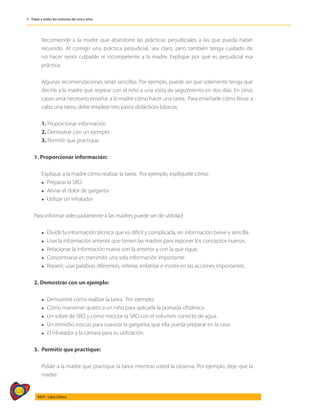 524
AIEPI - Libro Clínico
5 - Tratar a todos los menores de cinco años
	 Recomiende a la madre que abandone las prácticas perjudiciales a las que pueda haber
recurrido. Al corregir una práctica perjudicial, sea claro, pero también tenga cuidado de
no hacer sentir culpable ni incompetente a la madre. Explique por qué es perjudicial esa
práctica.
	 Algunas recomendaciones serán sencillas. Por ejemplo, puede ser que solamente tenga que
decirle a la madre que regrese con el niño a una visita de seguimiento en dos días. En otros
casos sería necesario enseñar a la madre cómo hacer una tarea. Para enseñarle cómo llevar a
cabo una tarea, debe emplear tres pasos didácticos básicos:
	 1. Proporcionar información
	 2. Demostrar con un ejemplo
	 3. Permitir que practique
1. Proporcionar información:
	 Explique a la madre cómo realizar la tarea. Por ejemplo, explíquele cómo:
	 l Preparar la SRO
	 l Aliviar el dolor de garganta
	 l Utilizar un inhalador
Para informar adecuadamente a las madres puede ser de utilidad:
	 l Dividir la información técnica que es difícil y complicada, en información breve y sencilla.
	 l Usar la información anterior que tienen las madres para exponer los conceptos nuevos.
	 l Relacionar la información nueva con la anterior y con la que sigue.
	 l Concentrarse en transmitir una sola información importante.
	 l Repetir, usar palabras diferentes, reiterar, enfatizar e insistir en las acciones importantes.
2. Demostrar con un ejemplo:
	 l Demuestre cómo realizar la tarea. Por ejemplo:
	 l Cómo mantener quieto a un niño para aplicarle la pomada oftálmica.
	 l Un sobre de SRO y cómo mezclar la SRO con el volumen correcto de agua.
	 l Un remedio inocuo para suavizar la garganta, que ella pueda preparar en la casa.
	 l El inhalador y la cámara para su utilización.
3. 	Permitir que practique:
	 Pídale a la madre que practique la tarea mientras usted la observa. Por ejemplo, deje que la
madre:
 