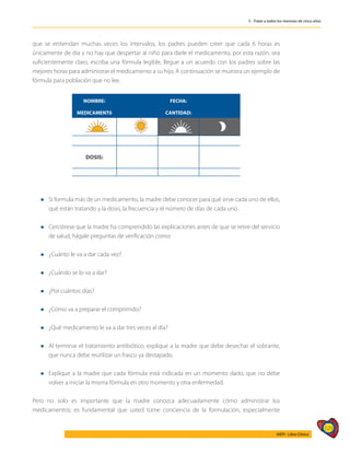 529
AIEPI - Libro Clínico
5 - Tratar a todos los menores de cinco años
que se entiendan muchas veces los intervalos, los padres pueden creer que cada 6 horas es
únicamente de día y no hay que despertar al niño para darle el medicamento, por esta razón, sea
suficientemente claro, escriba una fórmula legible, llegue a un acuerdo con los padres sobre las
mejores horas para administrar el medicamento a su hijo. A continuación se muestra un ejemplo de
fórmula para población que no lee.
NOMBRE: FECHA:
MEDICAMENT0 CANTIDAD:
DOSIS:
l 	 Si formula más de un medicamento, la madre debe conocer para qué sirve cada uno de ellos,
qué están tratando y la dosis, la frecuencia y el número de días de cada uno.
l 	 Cerciórese que la madre ha comprendido las explicaciones antes de que se retire del servicio
de salud, hágale preguntas de verificación como:
l	¿Cuánto le va a dar cada vez?
l	¿Cuándo se lo va a dar?
l	¿Por cuántos días?
l	¿Cómo va a preparar el comprimido?
l	¿Qué medicamento le va a dar tres veces al día?
l 	 Al terminar el tratamiento antibiótico, explique a la madre que debe desechar el sobrante,
que nunca debe reutilizar un frasco ya destapado.
l 	 Explique a la madre que cada fórmula está indicada en un momento dado, que no debe
volver a iniciar la misma fórmula en otro momento y otra enfermedad.
Pero no solo es importante que la madre conozca adecuadamente cómo administrar los
medicamentos; es fundamental que usted tome conciencia de la formulación, especialmente
 
