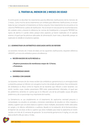 532
AIEPI - Libro Clínico
5 - Tratar a todos los menores de cinco años
2. TRATAR AL MENOR DE 2 MESES DE EDAD
A continuación se describen los tratamientos para las diferentes clasificaciones de los menores de
2 meses. Como muchos de los tratamientos son similares para diferentes clasificaciones, se revisan
todas las que comparten el tratamiento en forma conjunta. Estos tratamientos los encuentra en la
columnaTRATAR de los cuadros de clasificación. No se revisan en esta sección las recomendaciones
de cuidados antes y durante la referencia, las normas de Estabilización y transporte “REFIERA”, los
signos de alarma ni cuando volver, porque estos aspectos ya fueron explicados en el capítulo
anterior; al igual que las prácticas adecuadas de alimentación, buen trato y desarrollo, porque se
explicarán en detalle en el próximo capítulo.
2.1. ADMINISTRAR UN ANTIBIÓTICO ADECUADO ANTES DE REFERIR
Los lactantes menores de 2 meses de edad, con las siguientes clasificaciones, requieren referencia
URGENTE y el inicio de antibiótico previo a la referencia:
l	 RECIÉN NACIDO DE ALTO RIESGO si:
	 l Ruptura prematura de membranas mayor de 12 horas.
	 l Prematuro.
l	 ENFERMEDAD GRAVE
l	 DIARREA CON SANGRE
Los lactantes menores de dos meses reciben dos antibióticos: gentamicina (o un aminoglucósido)
y ampicilina, porque se infectan con una gama mucho más amplia de gérmenes. Esta combinación
de antibióticos es eficaz contra la mayoría de las bacterias que infectan a estos lactantes. Los
recién nacidos cuyas madres presentaron RPM están potencialmente infectados, al igual que
los pretérmino, teniendo en cuenta que es la infección una de las principales causas del parto
pretérmino y de un porcentaje muy importante de muertes.
La Gentamicina se usa ampliamente en el tratamiento de septicemia neonatal presunta o
comprobada. Los estudios en animales y revisiones sistemáticas de estudios en niños mayores y
adultos, sugieren que una dosis diaria es superior a dosis múltiples, alcanzando niveles adecuados
en sangre y sin efectos nefrotóxicos o auditivos. Basado en la evaluación de la farmacocinética,
el régimen de una dosis al día es superior que dosis múltiples para tratar la septicemia en recién
nacidos con más de 32 semanas de gestación. Se recomienda gentamicina 4 mg/kg., en una sola
dosis al día IV o IM, por siete a 10 días.
 