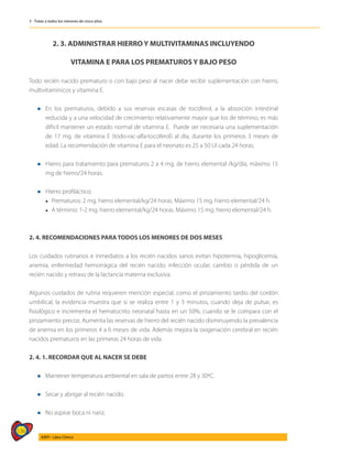 536
AIEPI - Libro Clínico
5 - Tratar a todos los menores de cinco años
2. 3. ADMINISTRAR HIERRO Y MULTIVITAMINAS INCLUYENDO
VITAMINA E PARA LOS PREMATUROS Y BAJO PESO
Todo recién nacido prematuro o con bajo peso al nacer debe recibir suplementación con hierro,
multivitamínicos y vitamina E.
l	En los prematuros, debido a sus reservas escasas de tocoferol, a la absorción intestinal
reducida y a una velocidad de crecimiento relativamente mayor que los de término, es más
difícil mantener un estado normal de vitamina E. Puede ser necesaria una suplementación
de 17 mg. de vitamina E (todo-rac-alfa-tocoferol) al día, durante los primeros 3 meses de
edad. La recomendación de vitamina E para el neonato es 25 a 50 UI cada 24 horas.
l	Hierro para tratamiento para prematuros 2 a 4 mg. de hierro elemental /kg/día, máximo 15
mg de hierro/24 horas.
l Hierro profiláctico:
	 l Prematuros: 2 mg. hierro elemental/kg/24 horas. Máximo 15 mg. hierro elemental/24 h.
	 l A término: 1-2 mg. hierro elemental/kg/24 horas. Máximo 15 mg. hierro elemental/24 h.
2. 4. RECOMENDACIONES PARA TODOS LOS MENORES DE DOS MESES
Los cuidados rutinarios e inmediatos a los recién nacidos sanos evitan hipotermia, hipoglicemia,
anemia, enfermedad hemorrágica del recién nacido, infección ocular, cambio o pérdida de un
recién nacido y retraso de la lactancia materna exclusiva.
Algunos cuidados de rutina requieren mención especial, como el pinzamiento tardío del cordón
umbilical, la evidencia muestra que si se realiza entre 1 y 3 minutos, cuando deja de pulsar, es
fisiológico e incrementa el hematocrito neonatal hasta en un 50%, cuando se le compara con el
pinzamiento precoz. Aumenta las reservas de hierro del recién nacido disminuyendo la prevalencia
de anemia en los primeros 4 a 6 meses de vida. Además mejora la oxigenación cerebral en recién
nacidos prematuros en las primeras 24 horas de vida.
2. 4. 1. RECORDAR QUE AL NACER SE DEBE
l Mantener temperatura ambiental en sala de partos entre 28 y 30ºC.
l Secar y abrigar al recién nacido.
l No aspirar boca ni nariz.
 