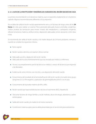 538
AIEPI - Libro Clínico
5 - Tratar a todos los menores de cinco años
2. 4. 4. ALTA DE LA INSTITUCIÓNY ENSEÑAR LOS CUIDADOS DEL RECIÉN NACIDO EN CASA
La primera recomendación es la lactancia materna, que se expondrá ampliamente en el próximo
capítulo. Algunas recomendaciones diferentes a lo ya expuesto:
No se debe dar salida al recién nacido aparentemente sano y sin factores de riesgo, antes de las 24
horas de vida, para realizar un examen físico post­
natal adecuado, buscar anomalías congénitas;
realizar pruebas de tamización para errores innatos del metabolismo y cardiopatía congénita;
reforzar la lactancia materna; verificar orina y deposición adecuadas; tomar saturación, entre otras
cosas.
Se recomienda dar salida al recién nacido y a la madre después de 24 horas postparto, siem­
pre y
cuando se cumplan los siguientes criterios:
l Parto vaginal.
l Recién nacido a término con examen clínico normal.
l Adecuada succión y deglución del recién nacido.
l Adecuada técnica de amamantamiento que sea revisado por médico o enfermera.
l Acceso a acompañamiento para la lactancia (un médico o asesor de lactancia que responda
a las llamadas).
l Evidencia de como mínimo una micción y una deposición del recién nacido.
l Conocimiento del resultado de la hemoclasificación del recién nacido si la madre tiene grupo
sanguíneo O o un Rh negativo; y aplicación de gammaglobulina anti-D si es el caso.
l Conocimiento de la prueba materna de VIH y sífilis.
l Recién nacido que haya recibido las dos vacunas al nacimiento (BCG, Hepatitis B).
l Descartar factores de riesgo familiar y social: maltrato, abuso de drogas, abandono y pobre
red de apoyo.
l	Salida del recién nacido y la madre en el mismo momento.
l	Condiciones maternas aptas para la salida presentadas por el servicio de ginecoobstetricia.
 