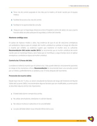 539
AIEPI - Libro Clínico
5 - Tratar a todos los menores de cinco años
l	Tener cita de control asignada en tres días por la madre y el recién na­
cido por el equipo
médico.
l Facilidad de acceso a las citas de control.
l Facilidad en la oportunidad de consulta.
l Asegurar que no haya largas distancias entre el hospital o centro de salud y la casa y que la
hora de salida sea adecuada para la seguridad y confort de la familia.
Mantener ombligo seco:
En países de ingresos medios o altos, hay eviden­
cia de que el uso de soluciones antisépticas
y/o antibióticos tópicos para el cuidado del muñón umbilical no cambian el riesgo de infección
o muerte por onfalitis. La evidencia sugiere que mantener el muñón seco es suficiente.
Recomendación GAI recién nacido 2013: Se recomienda que el muñón umbilical del recién
nacido sano se mantenga limpio y seco hasta que se momifique y caiga (manejo seco) sin aplicar
antisépticos o antibióticos tópicos al muñón umbilical.
Control a las 72 horas del alta:
La evidencia indirecta muestra que el control a los 3 días puede detectar cercanamente pacientes
en riesgo en los momentos críticos. Recomendación: Se recomienda hacer una consulta control
por un médico, preferiblemente un pediatra, a las 72 horas después del nacimiento.
Prevención de muerte súbita
Desde hace más de 15 años, se vienen estudiando los factores de riesgo del Síndrome de Muerte
Súbita del Lactante (SMSL), reconociéndose algunos factores que son modificables, a continuación
se describen algunos de los más importantes:
l	 El bebé debe dormir siempre boca arriba.
l	 No utilizar almohadones, edredones ni colchón blando.
l	 No colocar muñecos ni peluches en la cuna del bebé.
l	 Los pies del bebé deben tocar el borde inferior de la cuna.
 