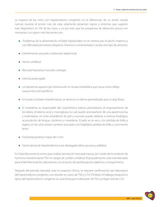 541
AIEPI - Libro Clínico
5 - Tratar a todos los menores de cinco años
La mayoría de los niños con hipotiroidismo congénito no se diferencian de un recién nacido
normal, durante el primer mes de vida; solamente presentan signos y síntomas que sugieren
este diagnóstico en 5% de los casos, y es por esto que los programas de detección precoz son
necesarios. Los signos más frecuentes son:
l Problemas de la alimentación; el bebé hipotiroideo no se interesa por el pecho materno y
con dificultad permanece despierto mientras es amamantado o recibe otro tipo de alimento.
l Estreñimiento asociado a distensión abdominal.
l Hernia umbilical.
l Marcada hipotonía muscular y letargia.
l Ictericia prolongada.
l La hipotermia aparece por disminución en la tasa metabólica que causa como reflejo 	
vasoconstricción periférica.
l En la piel, el estado mixedematoso, se observa un edema generalizado que no deja fóvea.
l	El mixedema es responsable del característico edema periorbitario, el engrosamiento de
los labios, el edema acral y macroglosia, la cual puede acompañarse de una apariencia lisa
y eritematosa. Un tinte amarillento de piel y mucosas puede deberse a ictericia fisiológica,
acumulación de lengua. carotenos y mixedema. El pelo se ve seco, con pérdida de brillo y
áspero, en las uñas existen cambios asociados con fragilidad, perdida de brillo y crecimiento
lento.
l Fontanela posterior mayor de 5 mm.
l Facies típicas de hipotiroidismo (cara abotagada, labios gruesos y pálidos).
En Colombia existe la norma para realizar tamización neonatal masiva, por medio de la medición de
hormona tiroestimulante TSH en sangre de cordón umbilical. El procedimiento está estandarizado
para la Red Nacional de Laboratorios y es el punto de partida para la vigilancia y el seguimiento.
Después del periodo neonatal, ante la sospecha clínica, se requiere confirmación por laboratorio
del hipotiroidismo congénito, con estudio en suero de TSH y L-T4 (T4 libre); el hallazgo bioquímico
típico del hipotiroidismo congénito se caracteriza por la elevación de TSH y el bajo nivel de L-T4.
 