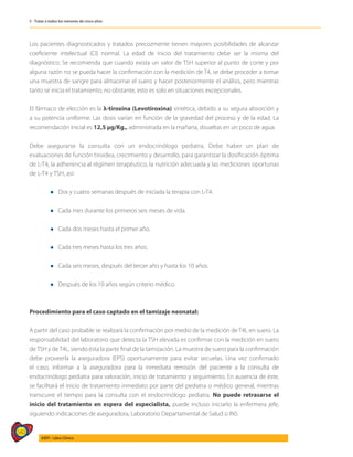 542
AIEPI - Libro Clínico
5 - Tratar a todos los menores de cinco años
Los pacientes diagnosticados y tratados precozmente tienen mayores posibilidades de alcanzar
coeficiente intelectual (CI) normal. La edad de inicio del tratamiento debe ser la misma del
diagnóstico. Se recomienda que cuando exista un valor de TSH superior al punto de corte y por
alguna razón no se pueda hacer la confirmación con la medición de T4, se debe proceder a tomar
una muestra de sangre para almacenar el suero y hacer posteriormente el análisis, pero mientras
tanto se inicia el tratamiento; no obstante, esto es solo en situaciones excepcionales.
El fármaco de elección es la λ-tiroxina (Levotiroxina) sintética, debido a su segura absorción y
a su potencia uniforme. Las dosis varían en función de la gravedad del proceso y de la edad. La
recomendación inicial es 12,5 μg/Kg., administrada en la mañana, disueltas en un poco de agua.
Debe asegurarse la consulta con un endocrinólogo pediatra. Debe haber un plan de
evaluaciones de función tiroidea, crecimiento y desarrollo, para garantizar la dosificación óptima
de L-T4, la adherencia al régimen terapéutico, la nutrición adecuada y las mediciones oportunas
de L-T4 y TSH, así:
	
	 l Dos y cuatro semanas después de iniciada la terapia con L-T4.
	
	 l Cada mes durante los primeros seis meses de vida.
	
	 l Cada dos meses hasta el primer año.
	
	 l Cada tres meses hasta los tres años.
	
	 l Cada seis meses, después del tercer año y hasta los 10 años.
	
	 l Después de los 10 años según criterio médico.
Procedimiento para el caso captado en el tamizaje neonatal:
A partir del caso probable se realizará la confirmación por medio de la medición de T4L en suero. La
responsabilidad del laboratorio que detecta la TSH elevada es confirmar con la medición en suero
deTSH y deT4L, siendo ésta la parte final de la tamización. La muestra de suero para la confirmación
debe proveerla la aseguradora (EPS) oportunamente para evitar secuelas. Una vez confirmado
el caso, informar a la aseguradora para la inmediata remisión del paciente a la consulta de
endocrinólogo pediatra para valoración, inicio de tratamiento y seguimiento. En ausencia de éste,
se facilitará el inicio de tratamiento inmediato por parte del pediatra o médico general, mientras
transcurre el tiempo para la consulta con el endocrinólogo pediatra. No puede retrasarse el
inicio del tratamiento en espera del especialista, puede incluso iniciarlo la enfermera jefe,
siguiendo indicaciones de aseguradora, Laboratorio Departamental de Salud o INS.
 