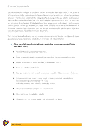 548
AIEPI - Libro Clínico
5 - Tratar a todos los menores de cinco años
Las inhalo-cámaras cumplen la función de separar el inhalador de la boca unos 20 cm., evitar el
choque directo de las partículas contra la pared posterior de la orofaringe, retener las partículas
grandes y mantener en suspensión las más pequeñas, lo que permite que solo las partículas que
van a ser llevadas mediante la inspiración a la tráquea y bronquios alcancen la boca. Las partículas,
en su trayecto desde la salida del inhalador hasta llegar a depositarse en la tráquea y los bronquios,
disminuyen de tamaño por evaporación y esta acción se ve facilitada por las inhalo-cámaras al
aumentar el tiempo de tránsito de las partículas, así que una parte de las grandes podrá llegar a las
vías aéreas periféricas habiendo disminuido de tamaño.
Son muchas las inhalo-cámaras que se consiguen comercialmente. Si usted no dispone de estas,
puede crear una casera con una botella de un mínimo de 500 ml. de volumen.
l	¿Cómo hacer la inhalación con cámara espaciadora con máscara, para niños de 		
	 cero a tres años?:
	
	 1. 	 Agitar el inhalador y encajarlo en la cámara.
	 2. 	 Cargar al niño en brazos en posición de dar biberón; si no copera sujetar los brazos.
	 3. 	 Acoplar la mascarilla en la cara del niño cubriendo nariz y boca.
	 4.	 Pulsar una sola dosis de fármaco.
	 5. 	 Dejar que respire normalmente al menos cinco veces (20 a 30 segundos en el lactante).
	 6.	 El número mínimo de inhalaciones se puede obtener por fórmula, pero de forma
		 estándar debe respirar entre cinco y 10 veces:
		 N° de inhalaciones = vol. Cámara (cc) / peso kg. X 10 cc.
	 7. 	 Si hay que repetir la dosis, espera uno a dos minutos.
	 8. 	 Al terminar, retirar el inhalador y taparlo.
	 9.	 Enjuagar la boca y la zona de contacto de la mascarilla con agua.
 
