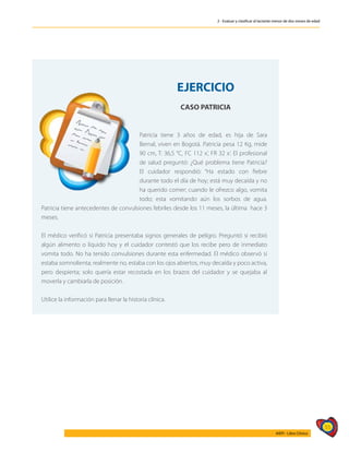 55
AIEPI - Libro Clínico
2 - Evaluar y clasificar al lactante menor de dos meses de edad
EJERCICIO
CASO PATRICIA
Patricia tiene 3 años de edad, es hija de Sara
Bernal, viven en Bogotá. Patricia pesa 12 Kg, mide
90 cm, T: 36,5 °C, FC 112 x’, FR 32 x’. El profesional
de salud preguntó: ¿Qué problema tiene Patricia?
El cuidador respondió: “Ha estado con fiebre
durante todo el día de hoy; está muy decaída y no
ha querido comer; cuando le ofrezco algo, vomita
todo; esta vomitando aún los sorbos de agua.
Patricia tiene antecedentes de convulsiones febriles desde los 11 meses, la última hace 3
meses.
El médico verificó si Patricia presentaba signos generales de peligro. Preguntó si recibió
algún alimento o líquido hoy y el cuidador contestó que los recibe pero de inmediato
vomita todo. No ha tenido convulsiones durante esta enfermedad. El médico observó si
estaba somnolienta; realmente no, estaba con los ojos abiertos, muy decaída y poco activa,
pero despierta; solo quería estar recostada en los brazos del cuidador y se quejaba al
moverla y cambiarla de posición.
Utilice la información para llenar la historia clínica.
 