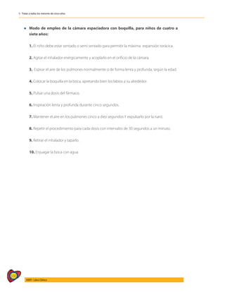 550
AIEPI - Libro Clínico
5 - Tratar a todos los menores de cinco años
l	Modo de empleo de la cámara espaciadora con boquilla, para niños de cuatro a
siete años:
	 1. El niño debe estar sentado o semi sentado para permitir la máxima expansión torácica.
	 2. Agitar el inhalador enérgicamente y acoplarlo en el orificio de la cámara.
	 3. Espirar el aire de los pulmones normalmente o de forma lenta y profunda, según la edad.
	 4. Colocar la boquilla en la boca, apretando bien los labios a su alrededor.
	 5. Pulsar una dosis del fármaco.
	 6. Inspiración lenta y profunda durante cinco segundos.
	 7. Mantener el aire en los pulmones cinco a diez segundos Y expulsarlo por la nariz.
	 8. Repetir el procedimiento para cada dosis con intervalos de 30 segundos a un minuto.
	 9. Retirar el inhalador y taparlo.
	10. Enjuagar la boca con agua.
 