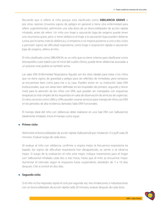 553
AIEPI - Libro Clínico
5 - Tratar a todos los menores de cinco años
	 Recuerde que si refiere al niño porque está clasificado como SIBILANCIA GRAVE o
por otras razones (muestra signos de peligro en general o tiene otra enfermedad para
referir urgentemente), administre una sola dosis de un broncodilatador de acción rápida
inhalado, antes de referir. Un niño con tiraje o saturación baja de oxígeno puede tener
una neumonía grave, pero si tiene sibilancia el tiraje y la saturación baja pueden deberse
a esta; por lo tanto, trate la sibilancia y si empeora o no mejora posterior a uno o dos ciclos
y persisten signos de dificultad respiratoria, como tiraje o respiración rápida o saturación
baja de oxígeno, refiera al niño.
	 El niño clasificado como SIBILANCIA, es un niño que no tiene criterios para clasificarse como
bronquiolitis o por edad o por el inicio del cuadro clínico, puede tener sibilancias asociadas a
un proceso viral, podría ser también asma.
	 Las salas ERA (Enfermedad Respiratoria Aguda) son los sitios ideales para tratar a los niños
que no tiene signos de gravedad y peligro para ser referidos de inmediato, pero tampoco
se encuentran bien como para irse a su casa. Pueden existir en su institución Salas ERA
Institucionales, que son áreas bien definidas en los hospitales de primero, segundo y tercer
nivel, para la atención de los niños con ERA, que puedan ser manejados con esquemas
terapéuticos más simples de los requeridos en salas de observación de servicios de urgencias.
En otros servicios como UBAs y UPAs pueden crearse servicios para manejo de niños con ERA
en los periodos de alta incidencia, llamadas Salas ERA Funcionales.
	 El manejo ideal del niño con sibilancias debe realizarse en una Sala ERA con Salbutamol,
idealmente inhalado. Inicie el manejo como sigue:
l	Primer ciclo:
	 Administre el broncodilatador de acción rápida (Salbutamol) por inhalación 3-5 puff cada 20
minutos. Evaluar luego de cada dosis.
	
	 Al evaluar al niño con sibilancia, confirme si respira mejor, la frecuencia respiratoria ha
bajado, los signos de dificultad respiratoria han desaparecido, se siente o se observa
mejor. Si luego de la evaluación el niño está mejor, indique tratamiento para el hogar
con Salbutamol inhalado cada dos a tres horas, hasta que el niño se encuentre mejor.
Aumentar el intervalo según la respuesta hasta suspenderlo, alrededor de 7 a 10 días
después. Cite a control en dos días.
l	Segundo ciclo:
	 Si el niño no ha mejorado, repita el ciclo por segunda vez, tres inhalaciones o nebulizaciones
con un broncodilatador de acción rápida cada 20 minutos; evaluar después de cada dosis.
 