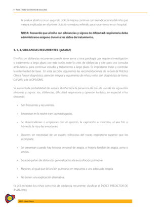 554
AIEPI - Libro Clínico
5 - Tratar a todos los menores de cinco años
	 Al evaluar al niño con un segundo ciclo; si mejora, continúe con las indicaciones del niño que
mejora, explicadas en el primer ciclo; si no mejora, refiéralo para tratamiento en un hospital.
	 NOTA: Recuerde que al niño con sibilancias y signos de dificultad respiratoria debe
administrarse oxígeno durante los ciclos de tratamiento.
3. 1. 3. SIBILANCIAS RECURRENTES (¿ASMA?)
El niño con sibilancias recurrentes puede tener asma u otra patología que requiera investigación
y tratamiento a largo plazo; por esta razón, trate la crisis de sibilancias y cite para una consulta
ambulatoria, para continuar estudio y tratamiento a largo plazo. Es importante tratar y controlar
la enfermedad de base. En esta sección seguiremos las recomendaciones de la Guía de Práctica
Clínica Para el diagnóstico, atención integral y seguimiento de niños y niñas con diagnóstico de Asma,
GAI 2013 y de la OPS/OMS.
Se aumenta la probabilidad de asma si el niño tiene la presencia de más de uno de los siguientes
síntomas y signos: tos, sibilancias, dificultad respiratoria y opresión torácica, en especial si los
síntomas:
• 	 Son frecuentes y recurrentes.
• 	 Empeoran en la noche o en las madrugadas.
• 	 Se desencadenan o empeoran con el ejercicio, la exposición a mas­
cotas, el aire frío o
húmedo, la risa y las emociones.
• 	 Ocurren sin necesidad de un cuadro infeccioso del tracto respiratorio superior que los
acompañe.
• 	 Se presentan cuando hay historia personal de atopia, o historia fami­
liar de atopia, asma o
ambas.
• 	 Se acompañan de sibilancias generalizadas a la auscultación pulmonar.
• 	 Mejoran, al igual que la función pulmonar, en respuesta a una ade­
cuada terapia.
• 	 No tienen una explicación alternativa.
Es útil en todos los niños con crisis de sibilancia recurrente, clasificar el ÍNDICE PREDICTOR DE
ASMA (IPA):
 