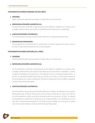 556
AIEPI - Libro Clínico
5 - Tratar a todos los menores de cinco años
TRATAMIENTO EN NIÑOS MENORES DE DOS AÑOS:
l OXIGENO:
	 Debe mantenerse adecuada saturación en todo niño con crisis de asma.
l BRONCODILATADORES AGONISTAS b2:
	 Se recomienda el uso de Beta 2 agonistas de acción rápida en inhalador con cámara, como
se explicó anteriormente, para tratar las exacerbaciones de asma leves a moderadas.
l CORTICOSTEROIDES SISTÉMICOS:
	 Se recomienda el inicio precoz de Esteroide Sistémico en todas las exacerbaciones.
l BROMURO DE IPRATROPIO:
	 Se recomienda el uso de bromuro en combinación con beta 2 agonista de acción corta en
las fases iniciales de las exacerbaciones asmáticas graves.
TRATAMIENTO EN NIÑOS MAYORES DE 2 AÑOS:
l OXIGENO:
	 Debe mantenerse adecuada saturación en todo niño con crisis de asma.
l BRONCODILATADORES AGONISTAS b2:
	
	 Se recomienda el uso de beta 2 agonistas de acción rápida en inhalador con cámara, como
se explicó anteriormente, para tratar las exacerbaciones de asma leves a moderadas. La dosis
se debe individualizar, de acuerdo a la intensidad de la crisis y la respuesta del paciente. Si
el niño ha requerido inhalador cada hora por más de 4 a 6 horas, se recomienda cambiar la
forma de aplicación y utilizar nebulización. Durante el manejo de la crisis se deben suspender
los beta 2 de acción prolongada.
l CORTICOSTEROIDES SISTÉMICOS:
	
	 Se recomienda el inicio precoz de Esteroide Sistémico en todas las exacerbaciones. Se sugiere
Prednisolona oral, 10 mg. en menores de 2 años; 20 mg. en niños de 2 a 5 años, y 30 a 40 mg.
en niños mayores de 5 años, en las fases tempranas de la crisis, durante 3 a 5 días. Se utilizará
la vía parenteral unicamente en pacientes muy comprometidos o con intolerancia a la vía
oral. No se recomienda reemplazar el corticoide oral por inhalado en crisis, pero se puede
usar el corticoide inhalado como parte del manejo de largo plazo.
 