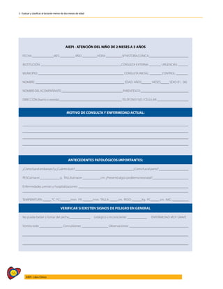 56
AIEPI - Libro Clínico
2 - Evaluar y clasificar al lactante menor de dos meses de edad
AIEPI - ATENCIÓN DEL NIÑO DE 2 MESES A 5 AÑOS
FECHA:_____________MES:_________AÑO:_________HORA:__________N°HISTORIACLÍNICA:________________________
INSTITUCIÓN: _________________________________________________CONSULTA EXTERNA: _______ URGENCIAS: ______
MUNICIPIO: ____________________________________________________ CONSULTA INICIAL: _______ CONTROL: _______
NOMBRE: ______________________________________________________ EDAD: AÑOS______ MESES_____ SEXO (F) (M)
NOMBREDELACOMPAÑANTE:_____________________________________PARENTESCO:_____________________________
DIRECCIÓN (barrio o vereda):______________________________________TELÉFONO FIJO / CELULAR: ___________________
MOTIVO DE CONSULTA Y ENFERMEDAD ACTUAL:
_____________________________________________________________________________________________________
_____________________________________________________________________________________________________
_____________________________________________________________________________________________________
_____________________________________________________________________________________________________
ANTECEDENTES PATOLÓGICOS IMPORTANTES:
¿Cómofueelembarazo?y¿Cuántoduró?___________________________________¿Cómofueelparto?__________________
PESOalnacer____________g. TALLAalnacer___________cm.¿Presentóalgúnproblemaneonatal?______________________
Enfermedades previas y hospitalizaciones: ___________________________________________________________________
_____________________________________________________________________________________________________
TEMPERATURA: _____ °C. FC:______/min. FR: ______/min. TALLA: _____cm. PESO: ______Kg. PC:_____ cm. IMC: __________
VERIFICAR SI EXISTEN SIGNOS DE PELIGRO EN GENERAL
No puede beber o tomar del pecho_____________ Letárgico o inconsciente: ____________ ENFERMEDAD MUY GRAVE
Vomita todo ______________ Convulsiones: ________________ Observaciones: ____________________________________
_____________________________________________________________________________________________________
_____________________________________________________________________________________________________
 