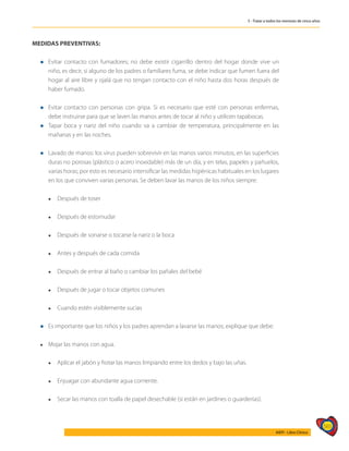 565
AIEPI - Libro Clínico
5 - Tratar a todos los menores de cinco años
MEDIDAS PREVENTIVAS:
l	Evitar contacto con fumadores; no debe existir cigarrillo dentro del hogar donde vive un
niño, es decir, si alguno de los padres o familiares fuma, se debe indicar que fumen fuera del
hogar al aire libre y ojalá que no tengan contacto con el niño hasta dos horas después de
haber fumado.
l	Evitar contacto con personas con gripa. Si es necesario que esté con personas enfermas,
debe instruirse para que se laven las manos antes de tocar al niño y utilicen tapabocas.
l	Tapar boca y nariz del niño cuando va a cambiar de temperatura, principalmente en las
mañanas y en las noches.
l	Lavado de manos: los virus pueden sobrevivir en las manos varios minutos, en las superficies
duras no porosas (plástico o acero inoxidable) más de un día, y en telas, papeles y pañuelos,
varias horas; por esto es necesario intensificar las medidas higiénicas habituales en los lugares
en los que conviven varias personas. Se deben lavar las manos de los niños siempre:
	 l	 Después de toser
	 l	 Después de estornudar
	 l	 Después de sonarse o tocarse la nariz o la boca
	 l	 Antes y después de cada comida
	 l	 Después de entrar al baño o cambiar los pañales del bebé
	 l	 Después de jugar o tocar objetos comunes
	 l	 Cuando estén visiblemente sucias
l	Es importante que los niños y los padres aprendan a lavarse las manos; explique que debe:
	
l	 Mojar las manos con agua.
	 l	 Aplicar el jabón y frotar las manos limpiando entre los dedos y bajo las uñas.
	 l	 Enjuagar con abundante agua corriente.
	 l	 Secar las manos con toalla de papel desechable (si están en jardines o guarderías).
 