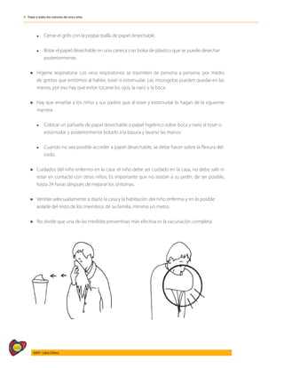 566
AIEPI - Libro Clínico
5 - Tratar a todos los menores de cinco años
	 l	 Cerrar el grifo con la propia toalla de papel desechable.
	
	 l	 Botar el papel desechable en una caneca con bolsa de plástico que se puede desechar 		
	posteriormente.
l	Higiene respiratoria: Los virus respiratorios se trasmiten de persona a persona, por medio
de gotitas que emitimos al hablar, toser o estornudar. Las microgotas pueden quedar en las
manos, por eso hay que evitar tocarse los ojos, la nariz y la boca.
l	Hay que enseñar a los niños y sus padres que al toser y estornudar lo hagan de la siguiente
manera:
	
	 l	 Colocar un pañuelo de papel desechable o papel higiénico sobre boca y nariz al toser o 		
	 estornudar y posteriormente botarlo a la basura y lavarse las manos.
	 l	 Cuando no sea posible acceder a papel desechable, se debe hacer sobre la flexura del 	
	codo.
l	Cuidados del niño enfermo en la casa: el niño debe ser cuidado en la casa, no debe salir ni
estar en contacto con otros niños. Es importante que no asistan a su jardín, de ser posible,
hasta 24 horas después de mejorar los síntomas.
l	Ventilar adecuadamente a diario la casa y la habitación del niño enfermo y en lo posible 	
aislarle del resto de los miembros de su familia, mínimo un metro.
l No olvide que una de las medidas preventivas más efectiva es la vacunación completa.
 