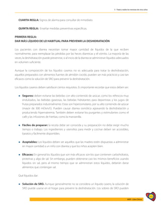 569
AIEPI - Libro Clínico
5 - Tratar a todos los menores de cinco años
CUARTA REGLA: Signos de alarma para consultar de inmediato.
QUINTA REGLA: Enseñar medidas preventivas específicas.
PRIMERA REGLA:
DAR MÁS LÍQUIDO DE LO HABITUAL PARA PREVENIR LA DESHIDRATACIÓN
Los pacientes con diarrea necesitan tomar mayor cantidad de líquidos de la que reciben
normalmente, para reemplazar las pérdidas por las heces diarreicas y el vómito. La mayoría de las
veces, la deshidratación puede prevenirse, si al inicio de la diarrea se administran líquidos adecuados
en volumen suficiente.
Aunque la composición de los líquidos caseros no es adecuada para tratar la deshidratación,
aquellos preparados con alimentos fuentes de almidón cocido, pueden ser más prácticos y casi tan
eficaces como la solución de SRO para prevenir la deshidratación.
Los líquidos caseros deben satisfacer ciertos requisitos. Es importante recordar que estos deben ser:
l	 Seguros: deben evitarse las bebidas con alto contenido de azúcar, como los refrescos muy
endulzados, las bebidas gaseosas, las bebidas hidratantes para deportistas y los jugos de
frutas preparados industrialmente. Estas son hiperosmolares, por su alto contenido de azúcar
(mayor de 300 mOsm/l.). Pueden causar diarrea osmótica agravando la deshidratación y
produciendo hipernatremia. También deben evitarse los purgantes y estimulantes como el
café y las infusiones de hierbas, como la manzanilla.
l	 Fáciles de preparar: la receta debe ser conocida y su preparación no debe exigir mucho
tiempo o trabajo. Los ingredientes y utensilios para medir y cocinar deben ser accesibles,
baratos y fácilmente disponibles.
l	 Aceptables: Los líquidos deben ser aquellos que las madres estén dispuestas a administrar
en mayor cantidad a un niño con diarrea y que los niños acepten bien.
l	 Eficaces: En general los líquidos que son más eficaces son los que contienen carbohidratos,
proteínas y algo de sal. Sin embargo, pueden obtenerse casi los mismos beneficios usando
líquidos sin sal, pero al mismo tiempo que se administran estos líquidos, deberán darse
alimentos que contengan sal.
Qué líquidos dar:
l	 Solución de SRO. Aunque generalmente no se considera un líquido casero, la solución de
SRO puede usarse en el hogar para prevenir la deshidratación. Los sobres de SRO pueden
 