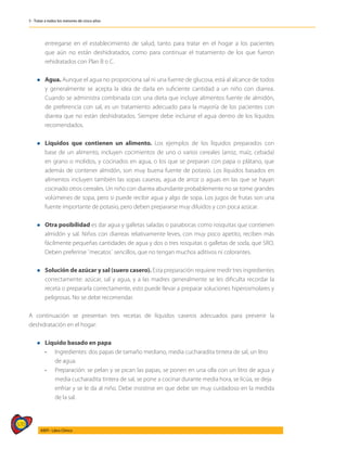 570
AIEPI - Libro Clínico
5 - Tratar a todos los menores de cinco años
entregarse en el establecimiento de salud, tanto para tratar en el hogar a los pacientes
que aún no están deshidratados, como para continuar el tratamiento de los que fueron
rehidratados con Plan B o C.
l	 Agua. Aunque el agua no proporciona sal ni una fuente de glucosa, está al alcance de todos
y generalmente se acepta la idea de darla en suficiente cantidad a un niño con diarrea.
Cuando se administra combinada con una dieta que incluye alimentos fuente de almidón,
de preferencia con sal, es un tratamiento adecuado para la mayoría de los pacientes con
diarrea que no están deshidratados. Siempre debe incluirse el agua dentro de los líquidos
recomendados.
l	 Líquidos que contienen un alimento. Los ejemplos de los líquidos preparados con
base de un alimento, incluyen cocimientos de uno o varios cereales (arroz, maíz, cebada)
en grano o molidos, y cocinados en agua, o los que se preparan con papa o plátano, que
además de contener almidón, son muy buena fuente de potasio. Los líquidos basados en
alimentos incluyen también las sopas caseras, agua de arroz o aguas en las que se hayan
cocinado otros cereales. Un niño con diarrea abundante probablemente no se tome grandes
volúmenes de sopa, pero si puede recibir agua y algo de sopa. Los jugos de frutas son una
fuente importante de potasio, pero deben prepararse muy diluidos y con poca azúcar.
l	 Otra posibilidad es dar agua y galletas saladas o pasabocas como rosquitas que contienen
almidón y sal. Niños con diarreas relativamente leves, con muy poco apetito, reciben más
fácilmente pequeñas cantidades de agua y dos o tres rosquitas o galletas de soda, que SRO.
Deben preferirse ¨mecatos¨ sencillos, que no tengan muchos aditivos ni colorantes.
l	 Solución de azúcar y sal (suero casero). Esta preparación requiere medir tres ingredientes
correctamente: azúcar, sal y agua, y a las madres generalmente se les dificulta recordar la
receta o prepararla correctamente, esto puede llevar a preparar soluciones hiperosmolares y
peligrosas. No se debe recomendar.
A continuación se presentan tres recetas de líquidos caseros adecuados para prevenir la
deshidratación en el hogar:
l	 Líquido basado en papa
	 • 	 Ingredientes: dos papas de tamaño mediano, media cucharadita tintera de sal, un litro 		
	 de agua.
	 • 	 Preparación: se pelan y se pican las papas, se ponen en una olla con un litro de agua y
		 media cucharadita tintera de sal, se pone a cocinar durante media hora, se licúa, se deja 		
	 enfriar y se le da al niño. Debe insistirse en que debe ser muy cuidadoso en la medida
		 de la sal.
 