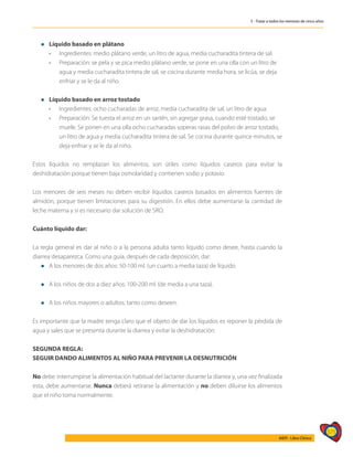 571
AIEPI - Libro Clínico
5 - Tratar a todos los menores de cinco años
l	 Líquido basado en plátano
	 • 	 Ingredientes: medio plátano verde, un litro de agua, media cucharadita tintera de sal.
	 • 	 Preparación: se pela y se pica medio plátano verde, se pone en una olla con un litro de
		 agua y media cucharadita tintera de sal, se cocina durante media hora, se licúa, se deja
		 enfriar y se le da al niño.
l	 Líquido basado en arroz tostado
	 • 	 Ingredientes: ocho cucharadas de arroz, media cucharadita de sal, un litro de agua.
	 • 	 Preparación: Se tuesta el arroz en un sartén, sin agregar grasa, cuando esté tostado, se
		 muele. Se ponen en una olla ocho cucharadas soperas rasas del polvo de arroz tostado,
		 un litro de agua y media cucharadita tintera de sal. Se cocina durante quince minutos, se
		 deja enfriar y se le da al niño.
Estos líquidos no remplazan los alimentos, son útiles como líquidos caseros para evitar la
deshidratación porque tienen baja osmolaridad y contienen sodio y potasio.
Los menores de seis meses no deben recibir líquidos caseros basados en alimentos fuentes de
almidón, porque tienen limitaciones para su digestión. En ellos debe aumentarse la cantidad de
leche materna y si es necesario dar solución de SRO.
Cuánto líquido dar:
La regla general es dar al niño o a la persona adulta tanto líquido como desee, hasta cuando la
diarrea desaparezca. Como una guía, después de cada deposición, dar:
l	 A los menores de dos años: 50-100 ml. (un cuarto a media taza) de líquido.
l	 A los niños de dos a diez años: 100-200 ml. (de media a una taza).
l	 A los niños mayores o adultos: tanto como deseen.
Es importante que la madre tenga claro que el objeto de dar los líquidos es reponer la pérdida de
agua y sales que se presenta durante la diarrea y evitar la deshidratación.
SEGUNDA REGLA:
SEGUIR DANDO ALIMENTOS AL NIÑO PARA PREVENIR LA DESNUTRICIÓN
No debe interrumpirse la alimentación habitual del lactante durante la diarrea y, una vez finalizada
esta, debe aumentarse. Nunca deberá retirarse la alimentación y no deben diluirse los alimentos
que el niño toma normalmente.
 