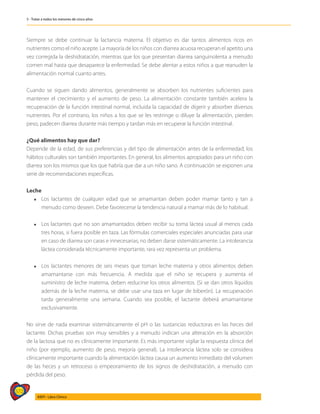 572
AIEPI - Libro Clínico
5 - Tratar a todos los menores de cinco años
Siempre se debe continuar la lactancia materna. El objetivo es dar tantos alimentos ricos en
nutrientes como el niño acepte. La mayoría de los niños con diarrea acuosa recuperan el apetito una
vez corregida la deshidratación, mientras que los que presentan diarrea sanguinolenta a menudo
comen mal hasta que desaparece la enfermedad. Se debe alentar a estos niños a que reanuden la
alimentación normal cuanto antes.
Cuando se siguen dando alimentos, generalmente se absorben los nutrientes suficientes para
mantener el crecimiento y el aumento de peso. La alimentación constante también acelera la
recuperación de la función intestinal normal, incluida la capacidad de digerir y absorber diversos
nutrientes. Por el contrario, los niños a los que se les restringe o diluye la alimentación, pierden
peso, padecen diarrea durante más tiempo y tardan más en recuperar la función intestinal.
¿Qué alimentos hay que dar?
Depende de la edad, de sus preferencias y del tipo de alimentación antes de la enfermedad; los
hábitos culturales son también importantes. En general, los alimentos apropiados para un niño con
diarrea son los mismos que los que habría que dar a un niño sano. A continuación se exponen una
serie de recomendaciones específicas.
Leche
l	 Los lactantes de cualquier edad que se amamantan deben poder mamar tanto y tan a
menudo como deseen. Debe favorecerse la tendencia natural a mamar más de lo habitual.
l	 Los lactantes que no son amamantados deben recibir su toma láctea usual al menos cada
tres horas, si fuera posible en taza. Las fórmulas comerciales especiales anunciadas para usar
en caso de diarrea son caras e innecesarias; no deben darse sistemáticamente. La intolerancia
láctea considerada técnicamente importante, rara vez representa un problema.
l	 Los lactantes menores de seis meses que toman leche materna y otros alimentos deben
amamantarse con más frecuencia. A medida que el niño se recupera y aumenta el
suministro de leche materna, deben reducirse los otros alimentos. (Si se dan otros líquidos
además de la leche materna, se debe usar una taza en lugar de biberón). La recuperación
tarda generalmente una semana. Cuando sea posible, el lactante deberá amamantarse
exclusivamente.
No sirve de nada examinar sistemáticamente el pH o las sustancias reductoras en las heces del
lactante. Dichas pruebas son muy sensibles y a menudo indican una alteración en la absorción
de la lactosa que no es clínicamente importante. Es más importante vigilar la respuesta clínica del
niño (por ejemplo, aumento de peso, mejoría general). La intolerancia láctea solo se considera
clínicamente importante cuando la alimentación láctea causa un aumento inmediato del volumen
de las heces y un retroceso o empeoramiento de los signos de deshidratación, a menudo con
pérdida del peso.
 