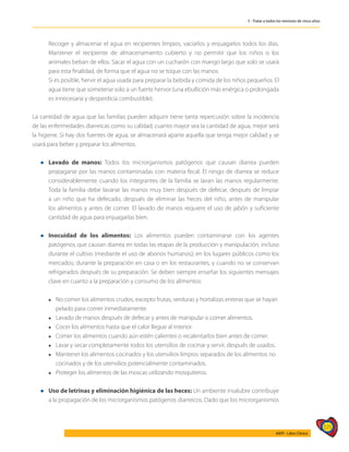 575
AIEPI - Libro Clínico
5 - Tratar a todos los menores de cinco años
	 Recoger y almacenar el agua en recipientes limpios, vaciarlos y enjuagarlos todos los días.
Mantener el recipiente de almacenamiento cubierto y no permitir que los niños o los
animales beban de ellos. Sacar el agua con un cucharón con mango largo que solo se usará
para esta finalidad, de forma que el agua no se toque con las manos.
	 Si es posible, hervir el agua usada para preparar la bebida y comida de los niños pequeños. El
agua tiene que someterse solo a un fuerte hervor (una ebullición más enérgica o prolongada
es innecesaria y desperdicia combustible).
La cantidad de agua que las familias pueden adquirir tiene tanta repercusión sobre la incidencia
de las enfermedades diarreicas como su calidad; cuanto mayor sea la cantidad de agua, mejor será
la higiene. Si hay dos fuentes de agua, se almacenará aparte aquella que tenga mejor calidad y se
usará para beber y preparar los alimentos.
l	Lavado de manos: Todos los microrganismos patógenos que causan diarrea pueden
propagarse por las manos contaminadas con materia fecal. El riesgo de diarrea se reduce
considerablemente cuando los integrantes de la familia se lavan las manos regularmente.
Toda la familia debe lavarse las manos muy bien después de defecar, después de limpiar
a un niño que ha defecado, después de eliminar las heces del niño, antes de manipular
los alimentos y antes de comer. El lavado de manos requiere el uso de jabón y suficiente
cantidad de agua para enjuagarlas bien.
l	Inocuidad de los alimentos: Los alimentos pueden contaminarse con los agentes
patógenos que causan diarrea en todas las etapas de la producción y manipulación, incluso
durante el cultivo (mediante el uso de abonos humanos); en los lugares públicos como los
mercados; durante la preparación en casa o en los restaurantes, y cuando no se conservan
refrigerados después de su preparación. Se deben siempre enseñar los siguientes mensajes
clave en cuanto a la preparación y consumo de los alimentos:
	 l	 No comer los alimentos crudos, excepto frutas, verduras y hortalizas enteras que se hayan 	
	 pelado para comer inmediatamente.
	 l	 Lavado de manos después de defecar y antes de manipular o comer alimentos.
	 l	 Cocer los alimentos hasta que el calor llegue al interior.
	 l	 Comer los alimentos cuando aún estén calientes o recalentarlos bien antes de comer.
	 l	 Lavar y secar completamente todos los utensilios de cocinar y servir, después de usados.
	 l	 Mantener los alimentos cocinados y los utensilios limpios separados de los alimentos no
		 cocinados y de los utensilios potencialmente contaminados.
	 l	 Proteger los alimentos de las moscas utilizando mosquiteros.
l	 Uso de letrinas y eliminación higiénica de las heces: Un ambiente insalubre contribuye
a la propagación de los microrganismos patógenos diarreicos. Dado que los microrganismos
 