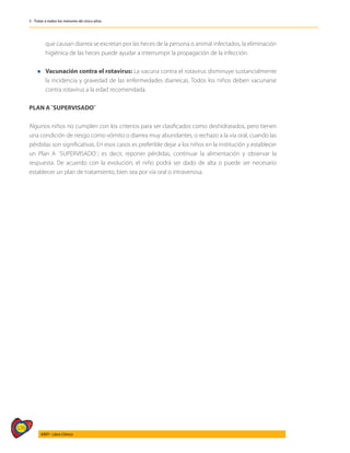 576
AIEPI - Libro Clínico
5 - Tratar a todos los menores de cinco años
que causan diarrea se excretan por las heces de la persona o animal infectados, la eliminación
higiénica de las heces puede ayudar a interrumpir la propagación de la infección.
l	 Vacunación contra el rotavirus: La vacuna contra el rotavirus disminuye sustancialmente
la incidencia y gravedad de las enfermedades diarreicas. Todos los niños deben vacunarse
contra rotavirus a la edad recomendada.
PLAN A ¨SUPERVISADO¨
Algunos niños no cumplen con los criterios para ser clasificados como deshidratados, pero tienen
una condición de riesgo como vómito o diarrea muy abundantes, o rechazo a la vía oral, cuando las
pérdidas son significativas. En esos casos es preferible dejar a los niños en la institución y establecer
un Plan A ¨SUPERVISADO¨; es decir, reponer pérdidas, continuar la alimentación y observar la
respuesta. De acuerdo con la evolución, el niño podrá ser dado de alta o puede ser necesario
establecer un plan de tratamiento, bien sea por vía oral o intravenosa.
 