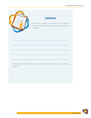 577
AIEPI - Libro Clínico
5 - Tratar a todos los menores de cinco años
	
EJERCICIO
Describa en el espacio a continuación cinco prácticas
erróneas de la comunidad para el manejo en casa del niño
con diarrea:
1.
2.
3.
4.
5.
Conoce algunas prácticas erróneas que se recomiendan en algunos servicios de salud,
¿Cuáles?
 