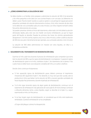 579
AIEPI - Libro Clínico
5 - Tratar a todos los menores de cinco años
l ¿CÓMO ADMINISTRAR LA SOLUCIÓN DE SRO?
	
Se debe enseñar a un familiar cómo preparar y administrar la solución de SRO. A los lactantes
y los niños pequeños se les dará con una cuchara limpia o con una taza. Los biberones no
deben usarse. Para los recién nacidos se usará un gotero o una jeringa (sin aguja) para poner
pequeñas cantidades de solución directamente a la boca. A los niños menores de dos años
se les debe dar una cucharadita cada uno o dos minutos. Los niños mayores tomarán sorbos
frecuentes directamente de una taza.
	 Se pueden presentar vómitos al inicio del tratamiento, sobre todo si el niño bebe la solución
demasiado rápido, pero esto rara vez impide una buena rehidratación, ya que la mayor
parte del líquido se absorbe. Pasadas las primeras dos horas, los vómitos generalmente
desaparecen. Si el niño vomita, esperar unos cinco o diez minutos y volver a darle la solución
de SRO otra vez, pero más lentamente (por ejemplo, una cucharada cada dos o tres minutos).
	 La solución de SRO debe administrarse sin mezclar con otros líquidos, sin diluir y a
temperatura ambiente.
l SEGUIMIENTO DEL TRATAMIENTO DE REHIDRATACIÓN ORAL
	 Examinar al niño cada hora durante el proceso de rehidratación para comprobar que toma
bien la solución de SRO y que los signos de deshidratación no empeoran. Si aparecen signos
de deshidratación grave en el niño, cámbiese al plan C de tratamiento de la diarrea. A las
cuatro horas se debe hacer una evaluación completa del niño y se vuelve a clasificar.
Decidir cómo continuar el tratamiento:
l	 Si han aparecido signos de deshidratación grave, deberá comenzar el tratamiento
intravenoso (IV) siguiendo el plan C. No obstante, es muy raro que esto suceda, solo se
producirá en niños que beban mal la solución de SRO y evacúen grandes cantidades de
heces líquidas frecuentemente, durante el periodo de rehidratación.
l	 Si el niño sigue teniendo signos de algún grado de deshidratación, continuar con el
tratamiento de rehidratación oral, aplicando de nuevo plan B. Al mismo tiempo comenzar
a ofrecerle alimentos, leche y otros líquidos, según se describe en el plan A, y seguir
examinando al niño con frecuencia.
l	 Si no hay ningún signo de deshidratación, se considerará que el niño está totalmente
rehidratado. Cuando la rehidratación se ha completado:
	
	 l El signo del pliegue cutáneo ha desaparecido
	
 