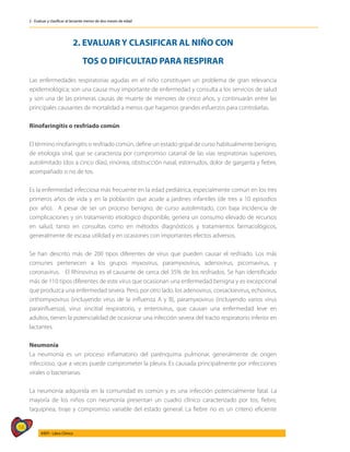 58
AIEPI - Libro Clínico
2 - Evaluar y clasificar al lactante menor de dos meses de edad
2. EVALUAR Y CLASIFICAR AL NIÑO CON
TOS O DIFICULTAD PARA RESPIRAR
Las enfermedades respiratorias agudas en el niño constituyen un problema de gran relevancia
epidemiológica; son una causa muy importante de enfermedad y consulta a los servicios de salud
y son una de las primeras causas de muerte de menores de cinco años, y continuarán entre las
principales causantes de mortalidad a menos que hagamos grandes esfuerzos para controlarlas.
Rinofaringitis o resfriado común
El término rinofaringitis o resfriado común, define un estado gripal de curso habitualmente benigno,
de etiología viral, que se caracteriza por compromiso catarral de las vías respiratorias superiores,
autolimitado (dos a cinco días), rinorrea, obstrucción nasal, estornudos, dolor de garganta y fiebre,
acompañado o no de tos.
Es la enfermedad infecciosa más frecuente en la edad pediátrica, especialmente común en los tres
primeros años de vida y en la población que acude a jardines infantiles (de tres a 10 episodios
por año). A pesar de ser un proceso benigno, de curso autolimitado, con baja incidencia de
complicaciones y sin tratamiento etiológico disponible, genera un consumo elevado de recursos
en salud, tanto en consultas como en métodos diagnósticos y tratamientos farmacológicos,
generalmente de escasa utilidad y en ocasiones con importantes efectos adversos.
Se han descrito más de 200 tipos diferentes de virus que pueden causar el resfriado. Los más
comunes pertenecen a los grupos myxovirus, paramyxovirus, adenovirus, picornavirus, y
coronavirus. El Rhinovirus es el causante de cerca del 35% de los resfriados. Se han identificado
más de 110 tipos diferentes de este virus que ocasionan una enfermedad benigna y es excepcional
que produzca una enfermedad severa. Pero, por otro lado, los adenovirus, coxsackievirus, echovirus,
orthomyxovirus (incluyendo virus de la influenza A y B), paramyxovirus (incluyendo varios virus
parainfluenza), virus sincitial respiratorio, y enterovirus, que causan una enfermedad leve en
adultos, tienen la potencialidad de ocasionar una infección severa del tracto respiratorio inferior en
lactantes.
Neumonía
La neumonía es un proceso inflamatorio del parénquima pulmonar, generalmente de origen
infeccioso, que a veces puede comprometer la pleura. Es causada principalmente por infecciones
virales o bacterianas.
La neumonía adquirida en la comunidad es común y es una infección potencialmente fatal. La
mayoría de los niños con neumonía presentan un cuadro clínico caracterizado por tos, fiebre,
taquipnea, tiraje y compromiso variable del estado general. La fiebre no es un criterio eficiente
 