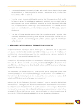 583
AIEPI - Libro Clínico
5 - Tratar a todos los menores de cinco años
l	 Si el niño está mejorando (es capaz de beber), pero todavía muestra signos de algún grado
de deshidratación, se puede “suspender” la venoclisis y dar solución de SRO durante cuatro
horas, como se indica en el plan B.
l	 Si no hay ningún signo de deshidratación, seguir el plan A de tratamiento. En lo posible,
los niños que llegan con deshidratación grave deben hospitalizarse, si esto no es posible, se
debe observar al niño durante al menos seis horas antes de darlo de alta, mientras la madre le
da la solución de SRO para confirmar que es capaz de mantener al niño hidratado. Recordar
que el niño necesitará continuar el tratamiento con la solución de SRO hasta que la diarrea
desaparezca.
l	 Si el niño no puede permanecer en el centro de tratamiento, enseñar a la madre cómo
administrar el tratamiento en casa, siguiendo el plan A. Darle suficientes sobres de SRO para
dos días y enseñarle a reconocer los signos que indican que debe regresar de inmediato con
su hijo al centro.
l ¿QUÉ HACER SI NO SE DISPONE DE TRATAMIENTO INTRAVENOSO?
Si el establecimiento no dispone de los medios para el tratamiento por vía intravenosa
pero puede encontrarse otro cerca (es decir a 30 minutos), enviar al niño de inmediato para
administrarle el tratamiento intravenoso. Si el niño puede beber, dar a la madre la solución de
SRO y enseñarle cómo administrarla durante el viaje.
Si tampoco se encuentra en un centro para el tratamiento intravenoso cerca, puede administrar
la solución de SRO con una sonda nasogástrica, a razón de 20 ml/kg/hora, durante seis horas
(total 120 ml/kg.). Si el abdomen se distiende, dar la solución de SRO más lentamente hasta que
la distensión disminuya.
Si el tratamiento con sonda nasogástrica no es posible, pero el niño puede beber, dar la
solución de SRO por vía oral a razón de 20 ml/kg. por hora durante seis horas (total 120 ml/kg.).
Si se administra demasiado rápido, el niño puede vomitar reiteradamente. En ese caso, dar la
solución de SRO más lentamente hasta que los vómitos cedan.
Los niños que reciben tratamiento con sonda nasogástrica o por vía oral deben reevaluarse al
menos cada hora. Si los signos de la deshidratación no mejoran después de tres horas, el niño se
llevará de inmediato al establecimiento de salud más cercano con medios para el tratamiento
intravenoso. Por el contrario, si la rehidratación está progresando satisfactoriamente, el niño se
reevaluará al cabo de seis horas y se tomará una decisión sobre el tratamiento a continuar de
acuerdo con lo descrito anteriormente para los que reciben el tratamiento intravenoso.
 