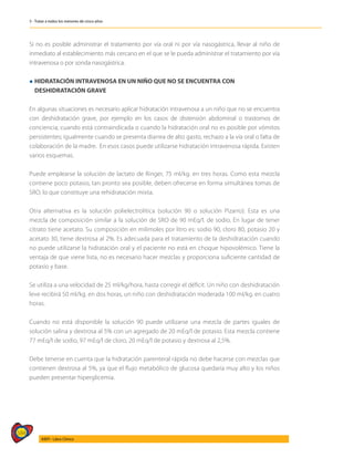 584
AIEPI - Libro Clínico
5 - Tratar a todos los menores de cinco años
Si no es posible administrar el tratamiento por vía oral ni por vía nasogástrica, llevar al niño de
inmediato al establecimiento más cercano en el que se le pueda administrar el tratamiento por vía
intravenosa o por sonda nasogástrica.
l	HIDRATACIÓN INTRAVENOSA EN UN NIÑO QUE NO SE ENCUENTRA CON
	 DESHIDRATACIÓN GRAVE
En algunas situaciones es necesario aplicar hidratación intravenosa a un niño que no se encuentra
con deshidratación grave, por ejemplo en los casos de distensión abdominal o trastornos de
conciencia; cuando está contraindicada o cuando la hidratación oral no es posible por vómitos
persistentes; igualmente cuando se presenta diarrea de alto gasto, rechazo a la vía oral o falta de
colaboración de la madre. En esos casos puede utilizarse hidratación intravenosa rápida. Existen
varios esquemas.
Puede emplearse la solución de lactato de Ringer, 75 ml/kg. en tres horas. Como esta mezcla
contiene poco potasio, tan pronto sea posible, deben ofrecerse en forma simultánea tomas de
SRO, lo que constituye una rehidratación mixta.
Otra alternativa es la solución polielectrolítica (solución 90 o solución Pizarro). Esta es una
mezcla de composición similar a la solución de SRO de 90 mEq/l. de sodio. En lugar de tener
citrato tiene acetato. Su composición en milimoles por litro es: sodio 90, cloro 80, potasio 20 y
acetato 30, tiene dextrosa al 2%. Es adecuada para el tratamiento de la deshidratación cuando
no puede utilizarse la hidratación oral y el paciente no está en choque hipovolémico. Tiene la
ventaja de que viene lista, no es necesario hacer mezclas y proporciona suficiente cantidad de
potasio y base.
Se utiliza a una velocidad de 25 ml/kg/hora, hasta corregir el déficit. Un niño con deshidratación
leve recibirá 50 ml/kg. en dos horas, un niño con deshidratación moderada 100 ml/kg. en cuatro
horas.
Cuando no está disponible la solución 90 puede utilizarse una mezcla de partes iguales de
solución salina y dextrosa al 5% con un agregado de 20 mEq/l de potasio. Esta mezcla contiene
77 mEq/l de sodio, 97 mEq/l de cloro, 20 mEq/l de potasio y dextrosa al 2,5%.
Debe tenerse en cuenta que la hidratación parenteral rápida no debe hacerse con mezclas que
contienen dextrosa al 5%, ya que el flujo metabólico de glucosa quedaría muy alto y los niños
pueden presentar hiperglicemia.
 