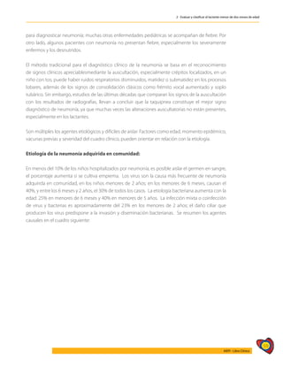59
AIEPI - Libro Clínico
2 - Evaluar y clasificar al lactante menor de dos meses de edad
para diagnosticar neumonía; muchas otras enfermedades pediátricas se acompañan de fiebre. Por
otro lado, algunos pacientes con neumonía no presentan fiebre, especialmente los severamente
enfermos y los desnutridos.
El método tradicional para el diagnóstico clínico de la neumonía se basa en el reconocimiento
de signos clínicos apreciablesmediante la auscultación, especialmente crépitos localizados, en un
niño con tos; puede haber ruidos respiratorios disminuidos, matidez o submatidez en los procesos
lobares, además de los signos de consolidación clásicos como frémito vocal aumentado y soplo
tubárico. Sin embargo, estudios de las últimas décadas que comparan los signos de la auscultación
con los resultados de radiografías, llevan a concluir que la taquipnea constituye el mejor signo
diagnóstico de neumonía, ya que muchas veces las alteraciones auscultatorias no están presentes,
especialmente en los lactantes.
Son múltiples los agentes etiológicos y difíciles de aislar. Factores como edad, momento epidémico,
vacunas previas y severidad del cuadro clínico, pueden orientar en relación con la etiología.
Etiología de la neumonía adquirida en comunidad:
En menos del 10% de los niños hospitalizados por neumonía, es posible aislar el germen en sangre,
el porcentaje aumenta si se cultiva empiema. Los virus son la causa más frecuente de neumonía
adquirida en comunidad, en los niños menores de 2 años; en los menores de 6 meses, causan el
40%, y entre los 6 meses y 2 años, el 30% de todos los casos. La etiología bacteriana aumenta con la
edad: 25% en menores de 6 meses y 40% en menores de 5 años. La infección mixta o coinfección
de virus y bacterias es aproximadamente del 23% en los menores de 2 años; el daño ciliar que
producen los virus predispone a la invasión y diseminación bacterianas. Se resumen los agentes
causales en el cuadro siguiente:
 