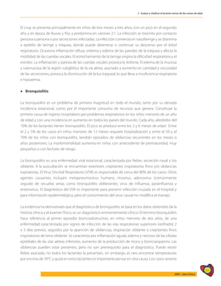 61
AIEPI - Libro Clínico
2 - Evaluar y clasificar al lactante menor de dos meses de edad
El crup se presenta principalmente en niños de tres meses a tres años, con un pico en el segundo
año y en época de lluvias y frío, y predomina en varones 2:1. La infección se trasmite por contacto
persona a persona o por secreciones infectadas. La infección comienza en nasofaringe y se disemina
a epitelio de laringe y tráquea, donde puede detenerse o continuar su descenso por el árbol
respiratorio. Ocasiona inflamación difusa, eritema y edema de las paredes de la tráquea y afecta la
motilidad de las cuerdas vocales. El estrechamiento de la laringe origina la dificultad respiratoria y el
estridor. La inflamación y paresia de las cuerdas vocales provoca la disfonía. El edema de la mucosa
y submucosa de la región subglótica de la vía aérea, asociado a aumento en cantidad y viscosidad
de las secreciones, provoca la disminución de la luz traqueal, lo que lleva a insuficiencia respiratoria
e hipoxemia.
l Bronquiolitis
La bronquiolitis es un problema de primera magnitud en todo el mundo, tanto por su elevada
incidencia estacional, como por el importante consumo de recursos que genera. Constituye la
primera causa de ingreso hospitalario por problemas respiratorios en los niños menores de un año
de edad y con una incidencia en aumento en todos los países del mundo. Cada año, alrededor del
10% de los lactantes tienen bronquiolitis. El pico se produce entre los 2 y 6 meses de edad. Entre
el 2 y 5% de los casos en niños menores de 12 meses requiere hospitalización y entre el 50 y el
70% de los niños con bronquiolitis, tendrán episodios de sibilancias recurrentes en los meses o
años posteriores. La morbimortalidad aumenta en niños con antecedente de prematuridad, muy
pequeños o con factores de riesgo.
La bronquiolitis es una enfermedad viral estacional, caracterizada por fiebre, secreción nasal y tos
sibilante. A la auscultación se encuentran estertores crepitantes inspiratorios finos y/o sibilancias
espiratorias. El Virus Sincitial Respiratorio (VSR) es responsable de cerca del 80% de los casos. Otros
agentes causantes incluyen metapneumovirus humano, rinovirus, adenovirus (comúnmente
seguido de secuelas serias como bronquiolitis obliterante), virus de influenza, parainfluenza y
enterovirus. El diagnóstico del VSR es importante para prevenir infección cruzada en el hospital y
para información epidemiológica, pero el conocimiento del virus causal no modifica el manejo.
La evidencia ha demostrado que el diagnóstico de bronquiolitis se basa en los datos obtenidos de la
historia clínica y el examen físico, es un diagnóstico eminentemente clínico. El término bronquiolitis
hace referencia al primer episodio broncoobstructivo, en niños menores de dos años, de una
enfermedad caracterizada por signos de infección de las vías respiratorias superiores (resfriado) 2
a 3 días previos, seguidos por la aparición de sibilancias, respiración sibilante o crepitantes finos
inspiratorios de tono sibilante. Se caracteriza por inflamación aguda, edema y necrosis de las células
epiteliales de las vías aéreas inferiores, aumento de la producción de moco y broncoespasmo. Las
sibilancias pueden estar presentes, pero no son prerrequisito para el diagnóstico. Puede existir
fiebre asociada, no todos los lactantes la presentan, sin embargo, es raro encontrar temperaturas
por encima de 39°C y quizá en estos lactantes es importante pensar en otra causa. Los casos severos
 