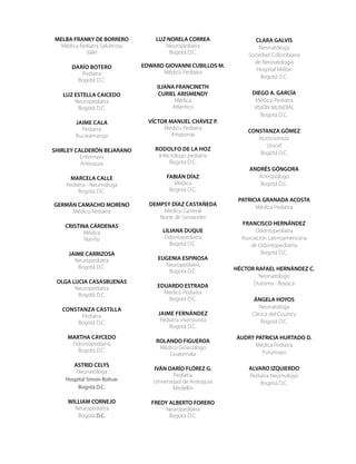 MELBA FRANKY DE BORRERO
Médica Pediatra Salubrista
Valle
Darío Botero
Pediatra
Bogotá D.C.
LUZ ESTELLA CAICEDO
Neuropediatra
Bogotá D.C.
Jaime Cala
Pediatra
Bucaramanga
SHIRLEY CALDERÓN BEJARANO
Enfermera
Antioquia
MARCELA CALLE
Pediatra - Neumóloga
Bogotá D.C.
GERMÁN CAMACHO MORENO
Médico Pediatra
CRISTINA CÁRDENAS
Médica
Nariño
JAIME CARRIZOSA
Neuropediatra
Bogotá D.C.
OLGA LUCIA CASASBUENAS
Neuropediatra
Bogotá D.C.
Constanza Castilla
Pediatra
Bogotá D.C.
MARTHA CAYCEDO
Odontopediatra
Bogotá D.C.
ASTRID CELYS
Neonatóloga
Hospital Simón Bolívar
Bogotá D.C.
WILLIAM CORNEJO
Neuropediatra
Bogotá D.C.
LUZ NORELA CORREA
Neuropediatra
Bogotá D.C.
EDWARD GIOVANNI CUBILLOS M.
Médico Pediatra
ILIANA FRANCINETH
CURIEL ARISMENDY
Médica
Atlántico
VÍCTOR MANUEL CHÁVEZ P.
Médico Pediatra
Amazonas
Rodolfo de la Hoz
Infectólogo pediatra
Bogotá D.C.
FABIÁN DÍAZ
Médico
Bogotá D.C.
DEMPSY DÍAZ CASTAÑEDA
Médico General
Norte de Santander
LILIANA DUQUE
Odontopediatra
Bogotá D.C.
EUGENIA ESPINOSA
Neuropediatra
Bogotá D.C.
EDUARDO ESTRADA
Médico Pediatra
Bogotá D.C.
Jaime Fernández
Pediatra intensivista
Bogotá D.C.
ROLANDO FIGUEROA
Médico Ginecólogo
Guatemala
IVÁN DARÍO FLÓREZ G.
Pediatra
Universidad de Antioquia
Medellín
FREDY ALBERTO FORERO
Neuropediatra
Bogotá D.C.
CLARA GALVIS
Neonatóloga
Sociedad Colombiana
de Neonatología
Hospital Militar
Bogotá D.C.
DIEGO A. GARCÍA
Médico Pediatra
VISIÓN MUNDIAL
Bogotá D.C.
CONSTANZA GÓMEZ
Nutricionista
Unicef
Bogotá D.C.
ANDRÉS GÓNGORA
Antropólogo
Bogotá D.C.
PATRICIA GRANADA ACOSTA
Médica Pediatra
FRANCISCO HERNÁNDEZ
Odontopediatra
Asociación Latinoamericana
de Odontopediatría
Bogotá D.C.
HÉCTOR RAFAEL HERNÁNDEZ C.
Neonatólogo
Duitama - Boyacá
ÁNGELA HOYOS
Neonatóloga
Clínica del Country
Bogotá D.C.
AUDRY PATRICIA HURTADO D.
Médica Pediatra
Putumayo
ALVARO IZQUIERDO
Pediatra Neumologo
Bogotá D.C.
 