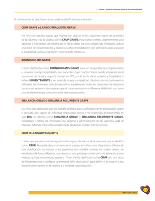 73
AIEPI - Libro Clínico
2 - Evaluar y clasificar al lactante menor de dos meses de edad
A continuación se describen cada una de las clasificaciones anteriores:
CRUP GRAVE o LARINGOTRAQUEITIS GRAVE
Un niño con estridor agudo que ingresa con alguno de los siguientes signos de gravedad
de la columna roja se clasifica como CRUP GRAVE. Hospitalice o refiera urgentemente para
observar y monitorear un mínimo de 24 horas, debe iniciarse oxígeno de inmediato, aplicar
una dosis de Dexametasona y realizar una micronebulización con adrenalina, para asegurar
la estabilidad hasta su ingreso en el servicio de referencia.
BRONQUIOLITIS GRAVE
El niño clasificado como BRONQUIOLITIS GRAVE tiene un riesgo alto de complicaciones
y requiere manejo hospitalario, son pacientes cuyo cuadro clínico puede empeorar en el
transcurso de horas y requerir manejo en UCI, por lo tanto inicie oxígeno y hospitalice o
refiera URGENTEMENTE a un nivel de mayor complejidad. Muchos son los tratamientos
utilizados en el manejo de la bronquiolitis; actualmente todos los protocolos de medicina
basados en evidencia demuestran que el tratamiento es muy diferente al del niño con asma
y no se debe manejar como una crisis broncoobstructiva.
SIBILANCIA GRAVE O SIBILANCIA RECURRENTE GRAVE
Un niño con sibilancias que no cumple criterios para clasificarse como bronquiolitis grave
y consulta con signos de dificultad respiratoria severa o no respondió al tratamiento en
sala ERA, se clasifica como SIBILANCIA GRAVE O SIBILANCIA RECURRENTE GRAVE.
Hospitalice o refiera de inmediato con oxígeno y administración de B2 agonista cada 20
minutos. Además, si tiene historia previa de sibilancias, iniciar corticoesteroide.
CRUP O LARINGOTRAQUEITIS
El niño que presenta estridor agudo sin los signos de alarma de la columna roja, se clasifica
como CRUP. Recuerde descartar siempre el cuerpo extraño como diagnóstico diferencial.
Esta clasificación no incluye a los pacientes con estridor crónico, los cuales deben ser
estudiados de forma diferente para descartar una patología a nivel de la vía aérea alta como
malacia, quistes, estrecheces, etcétera. Trate al niño clasificado como CRUP con una dosis
de Dexametasona y clasifique la severidad de la obstrucción para definir si se trata en casa,
requiere observación en el servicio o u necesita hospitalización.
 