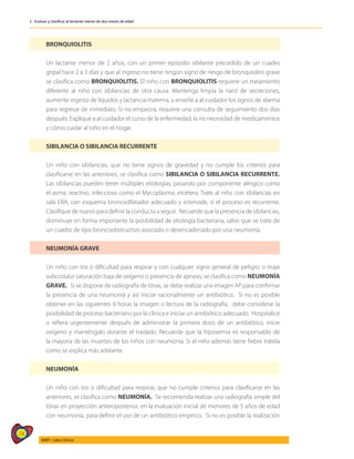 74
AIEPI - Libro Clínico
2 - Evaluar y clasificar al lactante menor de dos meses de edad
BRONQUIOLITIS
Un lactante menor de 2 años, con un primer episodio sibilante precedido de un cuadro
gripal hace 2 a 3 días y que al ingreso no tiene ningún signo de riesgo de bronquiolitis grave
se clasifica como BRONQUIOLITIS. El niño con BRONQUIOLITIS requiere un tratamiento
diferente al niño con sibilancias de otra causa. Mantenga limpia la nariz de secreciones,
aumente ingesta de líquidos y lactancia materna, y enseñe a al cuidador los signos de alarma
para regresar de inmediato. Si no empeora, requiere una consulta de seguimiento dos días
después. Explique a al cuidador el curso de la enfermedad, la no necesidad de medicamentos
y cómo cuidar al niño en el hogar.
SIBILANCIA O SIBILANCIA RECURRENTE
Un niño con sibilancias, que no tiene signos de gravedad y no cumple los criterios para
clasificarse en las anteriores, se clasifica como SIBILANCIA O SIBILANCIA RECURRENTE.
Las sibilancias pueden tener múltiples etiologías, pasando por componente alérgico como
el asma; reactivo, infeccioso como el Mycoplasma; etcétera. Trate al niño con sibilancias en
sala ERA, con esquema broncodilatador adecuado y esteroide, si el proceso es recurrente.
Clasifique de nuevo para definir la conducta a seguir. Recuerde que la presencia de sibilancias,
disminuye en forma importante la posibilidad de etiología bacteriana, salvo que se trate de
un cuadro de tipo broncoobstructivo asociado o desencadenado por una neumonía.
NEUMONÍA GRAVE
Un niño con tos o dificultad para respirar y con cualquier signo general de peligro: o tiraje
subcostal,o saturación baja de oxígeno o presencia de apneas, se clasifica como NEUMONÍA
GRAVE. Si se dispone de radiografía de tórax, se debe realizar una imagen AP para confirmar
la presencia de una neumonía y así iniciar racionalmente un antibiótico. Si no es posible
obtener en las siguientes 6 horas la imagen o lectura de la radiografía, debe considerar la
posibilidad de proceso bacteriano por la clínica e iniciar un antibiótico adecuado. Hospitalice
o refiera urgentemente después de administrar la primera dosis de un antibiótico, inicie
oxígeno y manténgalo durante el traslado. Recuerde que la hipoxemia es responsable de
la mayoría de las muertes de los niños con neumonía. Si el niño además tiene fiebre trátela
como se explica más adelante.
NEUMONÍA
Un niño con tos o dificultad para respirar, que no cumple criterios para clasificarse en las
anteriores, se clasifica como NEUMONÍA. Se recomienda realizar una radiografía simple del
tórax en proyección anteroposterior, en la evaluación inicial de menores de 5 años de edad
con neumonía, para definir el uso de un antibiótico empírico. Si no es posible la realización
 