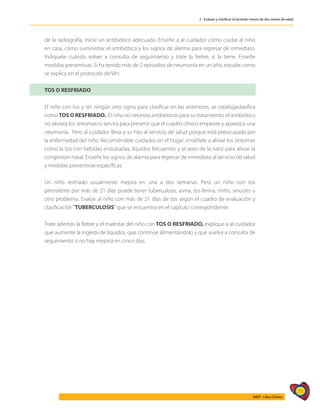 75
AIEPI - Libro Clínico
2 - Evaluar y clasificar al lactante menor de dos meses de edad
de la radiografía, inicie un antibiótico adecuado. Enseñe a al cuidador cómo cuidar al niño
en casa, cómo suministrar el antibiótico y los signos de alarma para regresar de inmediato.
Indíquele cuándo volver a consulta de seguimiento y trate la fiebre, si la tiene. Enseñe
medidas preventivas. Si ha tenido más de 2 episodios de neumonía en un año, estudie como
se explica en el protocolo de VIH.
TOS O RESFRIADO
El niño con tos y sin ningún otro signo para clasificar en las anteriores, se catalogaclasifica
como TOS O RESFRIADO. El niño no necesita antibióticos para su tratamiento; el antibiótico
no aliviará los síntomas ni servirá para prevenir que el cuadro clínico empeore y aparezca una
neumonía. Pero al cuidador lleva a su hijo al servicio de salud porque está preocupada por
la enfermedad del niño. Recomiéndele cuidados en el hogar; enséñele a aliviar los síntomas
como la tos con bebidas endulzadas, líquidos frecuentes y el aseo de la nariz para aliviar la
congestión nasal. Enseñe los signos de alarma para regresar de inmediato al servicio de salud
y medidas preventivas específicas.
Un niño resfriado usualmente mejora en una a dos semanas. Pero un niño con tos
persistente por más de 21 días puede tener tuberculosis, asma, tos ferina, rinitis, sinusitis u
otro problema. Evalúe al niño con más de 21 días de tos según el cuadro de evaluación y
clasificación ¨TUBERCULOSIS¨ que se encuentra en el capítulo correspondiente.
Trate además la fiebre y el malestar del niño con TOS O RESFRIADO, explique a al cuidador
que aumente la ingesta de líquidos, que continúe alimentándolo y que vuelva a consulta de
seguimiento si no hay mejoría en cinco días.
 