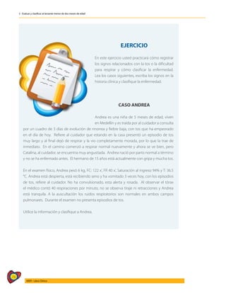 76
AIEPI - Libro Clínico
2 - Evaluar y clasificar al lactante menor de dos meses de edad
EJERCICIO
En este ejercicio usted practicará cómo registrar
los signos relacionados con la tos o la dificultad
para respirar y cómo clasificar la enfermedad.
Lea los casos siguientes, escriba los signos en la
historia clínica y clasifique la enfermedad.
CASO ANDREA
Andrea es una niña de 5 meses de edad, viven
en Medellín y es traída por al cuidador a consulta
por un cuadro de 3 días de evolución de rinorrea y fiebre baja, con tos que ha empeorado
en el día de hoy. Refiere al cuidador que estando en la casa presentó un episodio de tos
muy largo y al final dejó de respirar y la vio completamente morada, por lo que la trae de
inmediato. En el camino comenzó a respirar normal nuevamente y ahora se ve bien, pero
Catalina, al cuidador, se encuentra muy angustiada. Andrea nació por parto normal a término
y no se ha enfermado antes. El hermano de 15 años está actualmente con gripa y mucha tos.
En el examen físico, Andrea pesó 6 kg, FC: 122 x’, FR 40 x’, Saturación al ingreso 94% y T: 36.5
°C. Andrea está despierta, está recibiendo seno y ha vomitado 3 veces hoy, con los episodios
de tos, refiere al cuidador. No ha convulsionado, esta alerta y rosada. Al observar el tórax
el médico contó 40 respiraciones por minuto, no se observa tiraje ni retracciones y Andrea
está tranquila. A la auscultación los ruidos respiratorios son normales en ambos campos
pulmonares. Durante el examen no presenta episodios de tos.
Utilice la información y clasifique a Andrea.
 