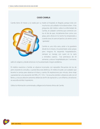78
AIEPI - Libro Clínico
2 - Evaluar y clasificar al lactante menor de dos meses de edad
CASO CAMILA
Camila tiene 20 meses y es traída por su madre al hospital, en Bogotá, porque está con
mucha tos y al cuidador no la observa bien. A las
preguntas del médico sobre la enfermedad de
Camila, al cuidador comenta que comenzó con
tos el día de ayer, inicialmente leve como una
gripa, pero ahora en la noche ha empeorado y
cuando tose, le suena el pecho y la siente como
¨apretada¨.
Camila es una niña sana, asiste a la guardería
desde los 6 meses y ha presentado varías gripas
pero ninguna ha requerido hospitalización,
siempre se maneja con suero en la nariz
y remedios caseros. Fue prematura de 34
semanas y estuvo hospitalizada por 3 semanas,
salió sin oxígeno y desde entonces no ha presentado ningún problema.
El médico examina a Camila, se observa incomoda, con episodios frecuentes de tos de
perro durante la consulta y cuando llora está disfónica. El médico le pide a al cuidador que
levante la camisa para observar el tórax y cuenta 36 respiraciones por minuto, tiene tiraje
supraesternal, una saturación de 94% y FC 133 x’. Se escucha estridor a distancia solo con el
llanto, y a la auscultación presenta sibilancias de fin de espiración y con el llanto y el esfuerzo
se ausculta estridor inspiratorio.
Utilice la información suministrada y diligencie la historia clínica de Camila.
 